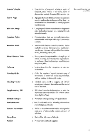 113
Scholar’s Profile : Description of research scholar’s topic of
research, areas related to the topic, types of
documentsrequired, decencyofdocuments, etc.
Secret Page : Apageinthebook identifiedto recordaccession
number, callnumber and stamp ofthe libraryto
help identifythe document ifitsearlier pages are
foundmissing.
Service Charge : Charge bythe vendor overandabovethe printed
price forbooks which are not available through
normalchannels.
Selection Policy : Considerations that are normally taken into
considerationintakinginselectingdocumentsfor
a library.
Selection Tools : Sources used forselectionofdocuments. These
include national bibliography, publishers
‘catalogues, commerciallypublishedlists ofnew
books, reviewingserials, etc.
Short Discount Titles : Bookprocuredbyagents/jobbersthroughspecial
effortsinvolvingmorethannormalexpenditures.
In suchcases libraries do not get usualdiscount
on printed price.
Software : Instructions for the computer to execute
instructions.
Standing Order : Order for supply of a particular category of
documents as and when these are published,
without waiting forits specific order.
StandingVendor : Vendor authorised to supply all library
requirementsduringafinancialyearat theagreed
rate ofdiscount.
Supplementary Bill : Bill raised by subscription agents to meet the
increased subscription rate for certain serials
fromthe NewYear.
Trade Catalogue : Publishers cataloguelisting newpublications.
Trade Discount : Practice of booksellers allowing discount on
published price ofbooks.
UmbralDocuments : Refers to those Documents which belongto the
main area of interest of a certain category of
scholars.
Verso Page : Back ofthe title page ofa book.
Vendor : Popular termfor book supplier.
Document Selection and
Acquisition
 