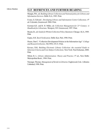 114
5.13 REFRENCES AND FURTHER READING
Mangla, P.B., ed. Building Library Collection and National policy for Library and
Information Services. Delhi: ILA, 1985. Print.
Evans, G. Edward . Developing Library and Information Centre Collections. 4th
ed. Colorado, Greenwood: 2004. Print.
Gorman G.E. and R. H. Miller, ed. Collection Management for 21st
Century: A
Handbook for Librarians. Westport, NY: Greenwood, 1997. Print.
Bryant, B., ed. Guide for Written Collection Policy Statement. Chicago:ALA, 1989.
Print.
Gupta, S.R. Stock Verification. Delhi: Ken. Pub, 1990. Print.
Hazen, Dan C. “Collection Development Policies in the InformationAge”. College
and Research Libraries. 56(1995): 29-31. Print.
Kovacs, D.K. Building Electronic Library Collection: the essential Guide to
Selection Criteria and Core Subject Collections. NewYork: Neal Schuman, 2000.
Print.
Mittal, R. L. Library Administration: Theory and Practice. 5th
ed., New Delhi:
Metropolitan Book , 1984. Print.
Nisongar, Thomas. Management of Serials in Libraries.Englewood, Colo. :Libraries
Unlimited, 1998. Print.
Library Routines
 