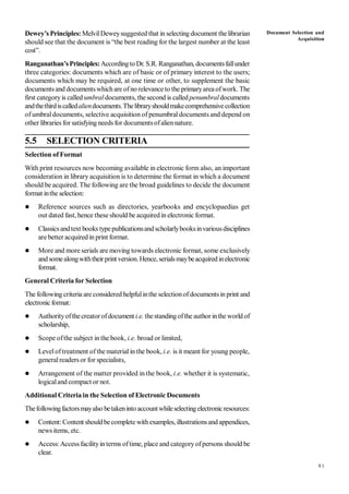 91
Dewey’s Principles: MelvilDeweysuggested that in selecting document the librarian
should see that the document is “the best reading for the largest number at the least
cost”.
Ranganathan’sPrinciples:AccordingtoDr. S.R. Ranganathan, documentsfallunder
three categories: documents which are of basic or of primary interest to the users;
documents which may be required, at one time or other, to supplement the basic
documents and documentswhichare ofno relevance to the primaryareaofwork. The
first categoryis called umbral documents, the second is called penumbraldocuments
andthethirdiscalledaliendocuments.Thelibraryshouldmakecomprehensivecollection
ofumbraldocuments, selective acquisition of penumbral documents and depend on
other libraries forsatisfying needs for documentsofaliennature.
5.5 SELECTION CRITERIA
Selection of Format
With print resources now becoming available in electronic form also, an important
consideration in library acquisition is to determine the format in which a document
should be acquired. The following are the broad guidelines to decide the document
format inthe selection:
 Reference sources such as directories, yearbooks and encyclopaedias get
out dated fast, hence these should be acquired in electronic format.
 Classicsandtext books typepublicationsandscholarlybooksinvariousdisciplines
are better acquired in print format.
 More and more serials are moving towards electronic format, some exclusively
andsomealongwiththeirprint version.Hence, serialsmaybeacquiredinelectronic
format.
General Criteria for Selection
The following criteria are considered helpfulinthe selectionofdocumentsin print and
electronicformat:
 Authorityofthecreatorofdocument i.e. thestandingofthe author inthe world of
scholarship,
 Scope ofthe subject in the book, i.e. broad or limited,
 Leveloftreatment of the material in the book, i.e. is it meant for young people,
generalreaders or for specialists,
 Arrangement of the matter provided in the book, i.e. whether it is systematic,
logicaland compact or not.
Additional Criteria in the Selection of Electronic Documents
Thefollowingfactorsmayalso betakeninto accountwhileselectingelectronicresources:
 Content:Content shouldbecomplete withexamples, illustrationsand appendices,
news items, etc.
 Access:Access facilityin terms oftime, place and categoryofpersons should be
clear.
Document Selection and
Acquisition
 