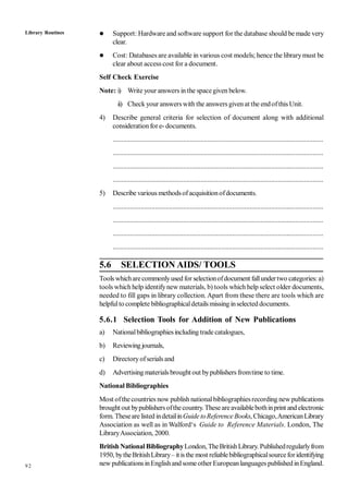 92
 Support: Hardware and software support for the database should be made very
clear.
 Cost: Databases are available in various cost models; hence the librarymust be
clear about access cost for a document.
Self Check Exercise
Note: i) Write your answers in the spacegiven below.
ii) Check your answers with the answers given at the endofthis Unit.
4) Describe general criteria for selection of document along with additional
considerationfore- documents.
........................................................................................................................
........................................................................................................................
........................................................................................................................
........................................................................................................................
5) Describe various methodsofacquisitionofdocuments.
........................................................................................................................
........................................................................................................................
........................................................................................................................
........................................................................................................................
5.6 SELECTION AIDS/ TOOLS
Tools whicharecommonlyused for selectionofdocument fallundertwo categories: a)
tools which help identifynew materials, b) tools which help select older documents,
needed to fill gaps in library collection. Apart from these there are tools which are
helpfulto complete bibliographicaldetails missing inselected documents.
5.6.1 Selection Tools for Addition of New Publications
a) Nationalbibliographiesincluding trade catalogues,
b) Reviewing journals,
c) Directoryofserials and
d) Advertising materials brought out bypublishers fromtime to time.
National Bibliographies
Most ofthecountries now publish nationalbibliographiesrecording new publications
brought out bypublishers ofthecountry.Theseareavailablebothinprint and electronic
form. Thesearelisted indetailinGuide toReference Books, Chicago,AmericanLibrary
Association as well as in Walford‘s Guide to Reference Materials. London, The
LibraryAssociation, 2000.
British NationalBibliographyLondon, TheBritishLibrary. Publishedregularlyfrom
1950, bytheBritishLibrary– itis the most reliablebibliographicalsourceforidentifying
new publicationsinEnglishand someother Europeanlanguages publishedinEngland.
Library Routines
 