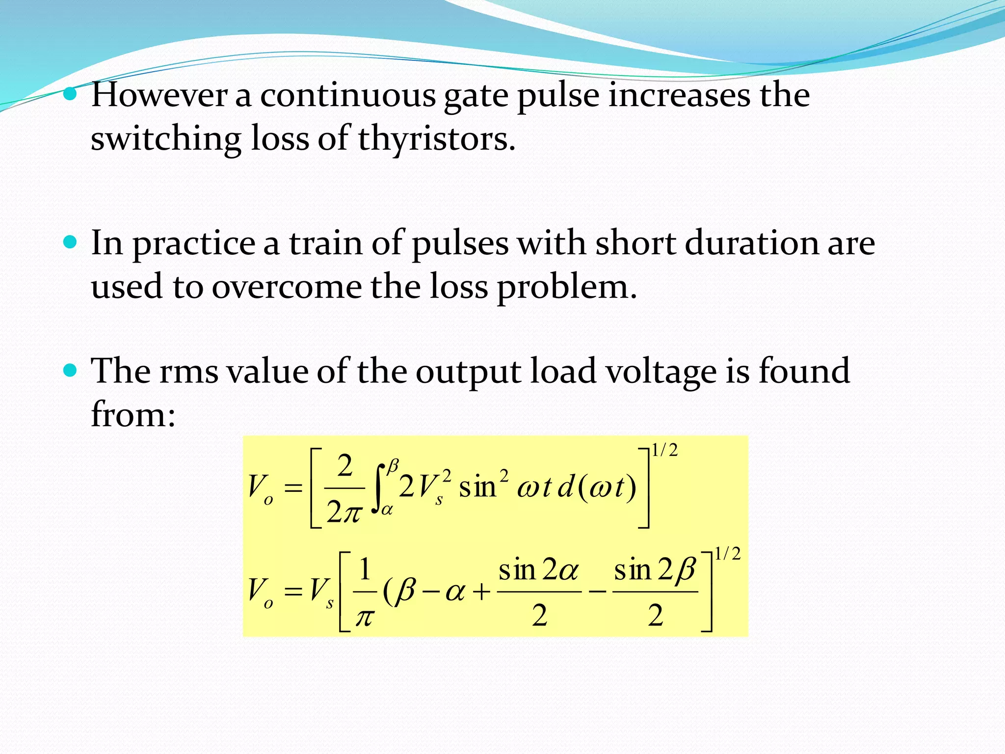 However a continuous gate pulse increases the
switching loss of thyristors.
 In practice a train of pulses with short duration are
used to overcome the loss problem.
 The rms value of the output load voltage is found
from:
2/1
2/1
22
2
2sin
2
2sin
(
1
)(sin2
2
2











 







so
so
VV
tdtVV
 
