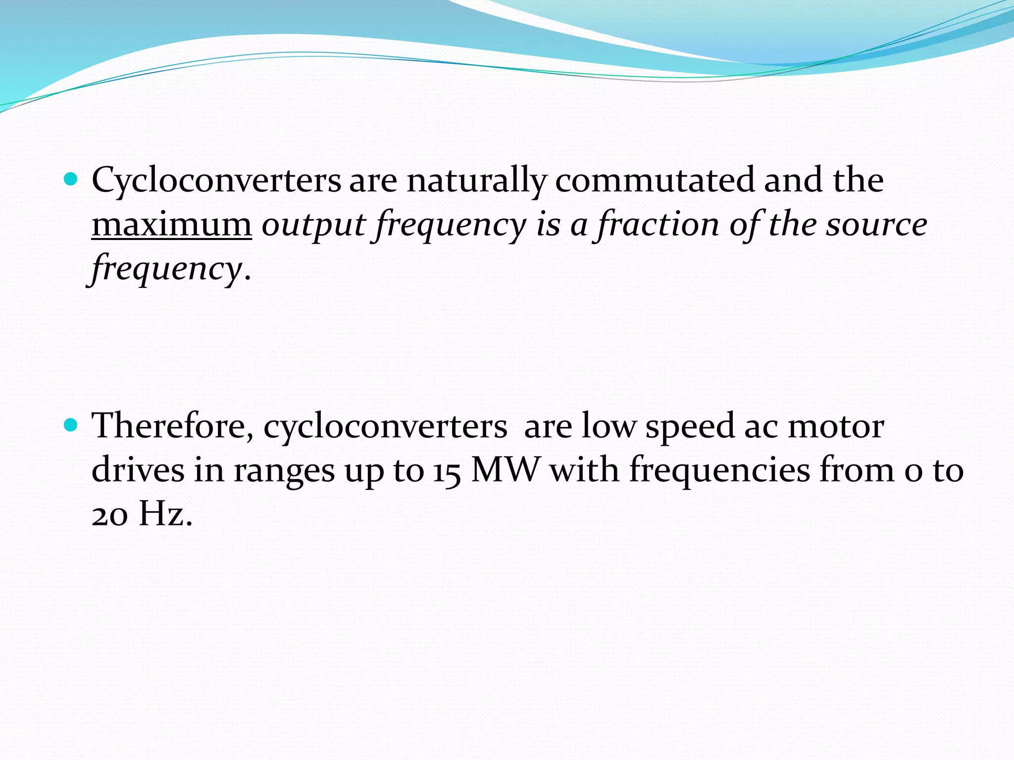  Cycloconverters are naturally commutated and the
maximum output frequency is a fraction of the source
frequency.
 Therefore, cycloconverters are low speed ac motor
drives in ranges up to 15 MW with frequencies from 0 to
20 Hz.
 