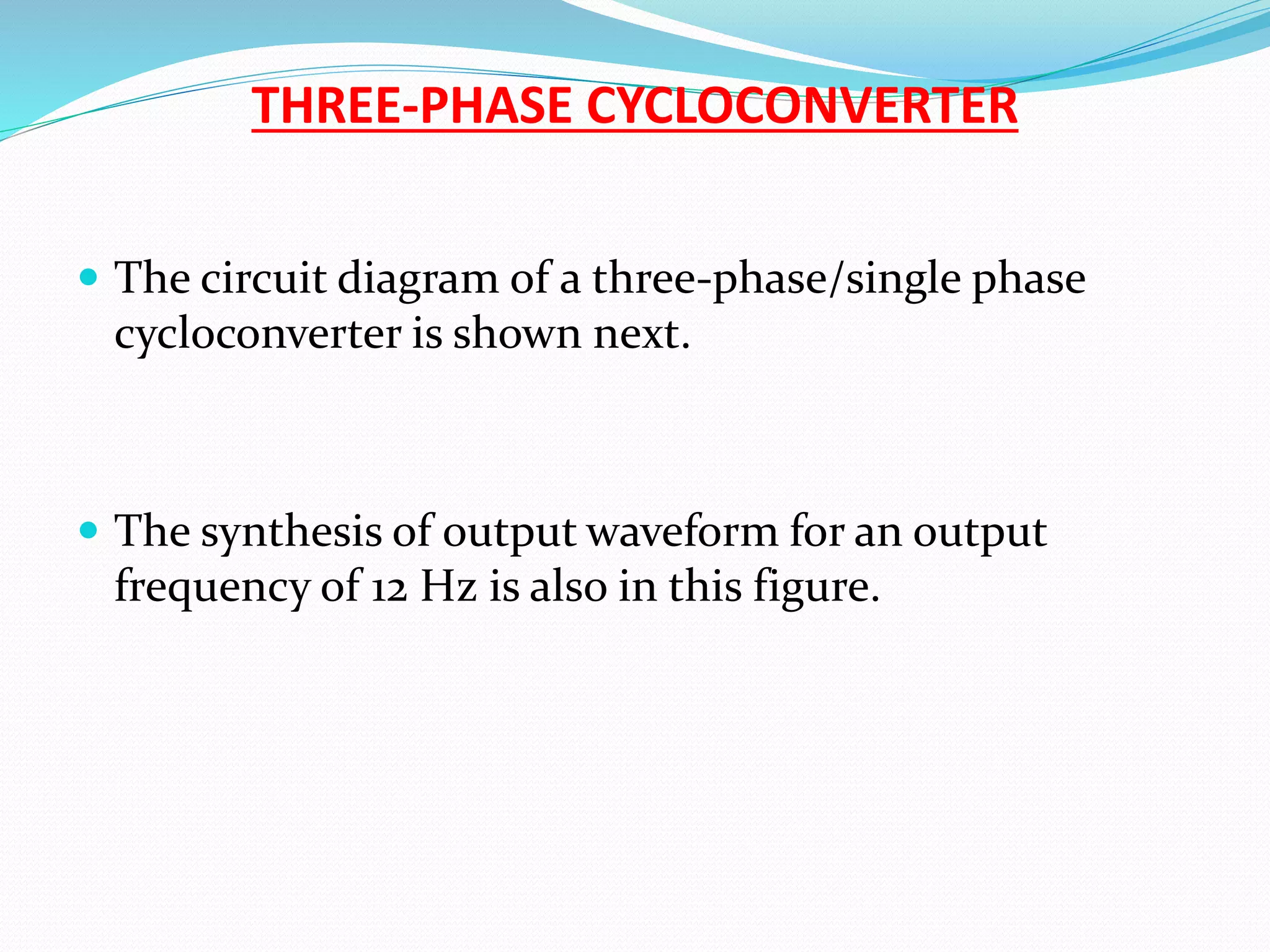 THREE-PHASE CYCLOCONVERTER
 The circuit diagram of a three-phase/single phase
cycloconverter is shown next.
 The synthesis of output waveform for an output
frequency of 12 Hz is also in this figure.
 