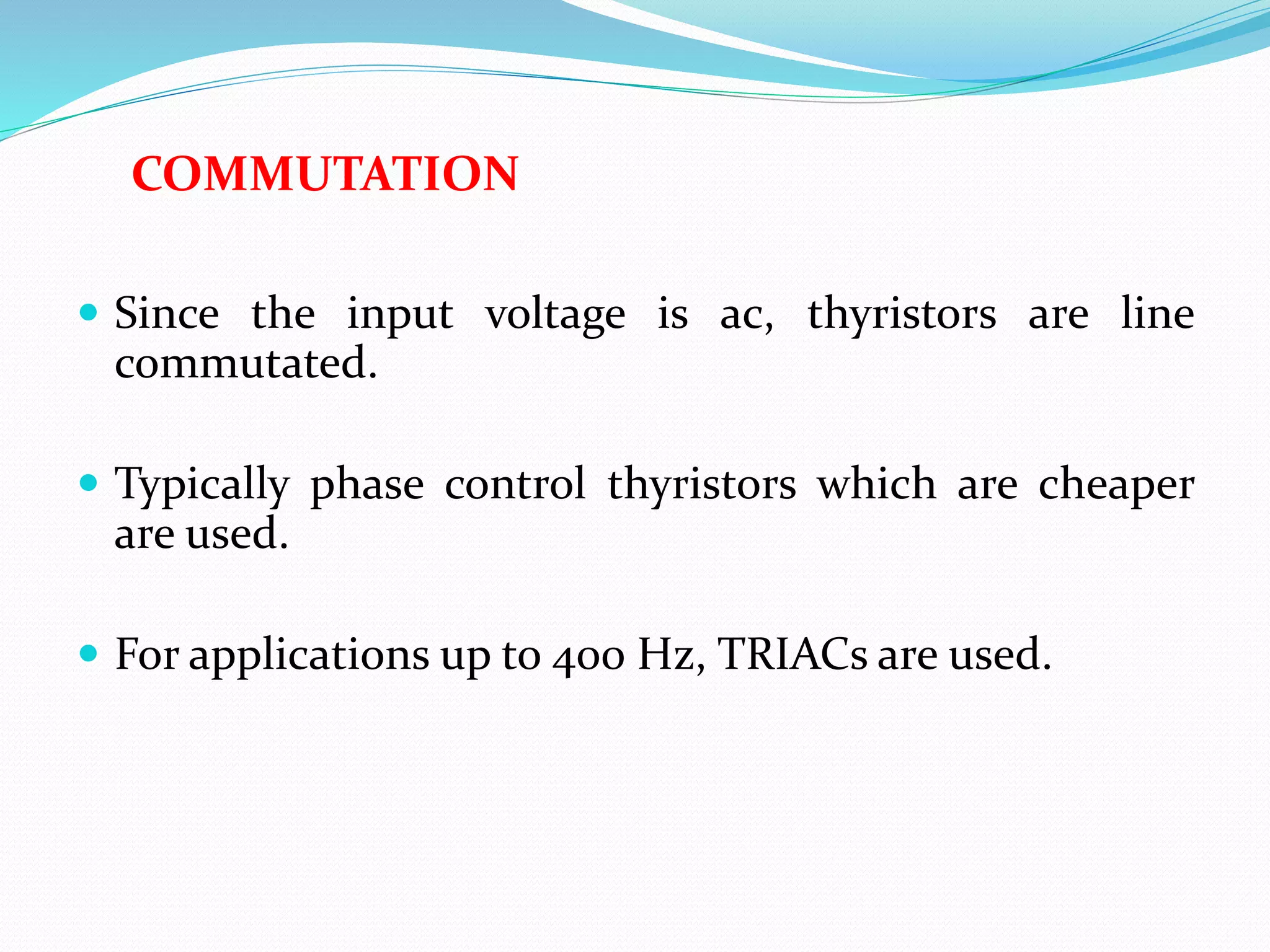 COMMUTATION
 Since the input voltage is ac, thyristors are line
commutated.
 Typically phase control thyristors which are cheaper
are used.
 For applications up to 400 Hz, TRIACs are used.
 