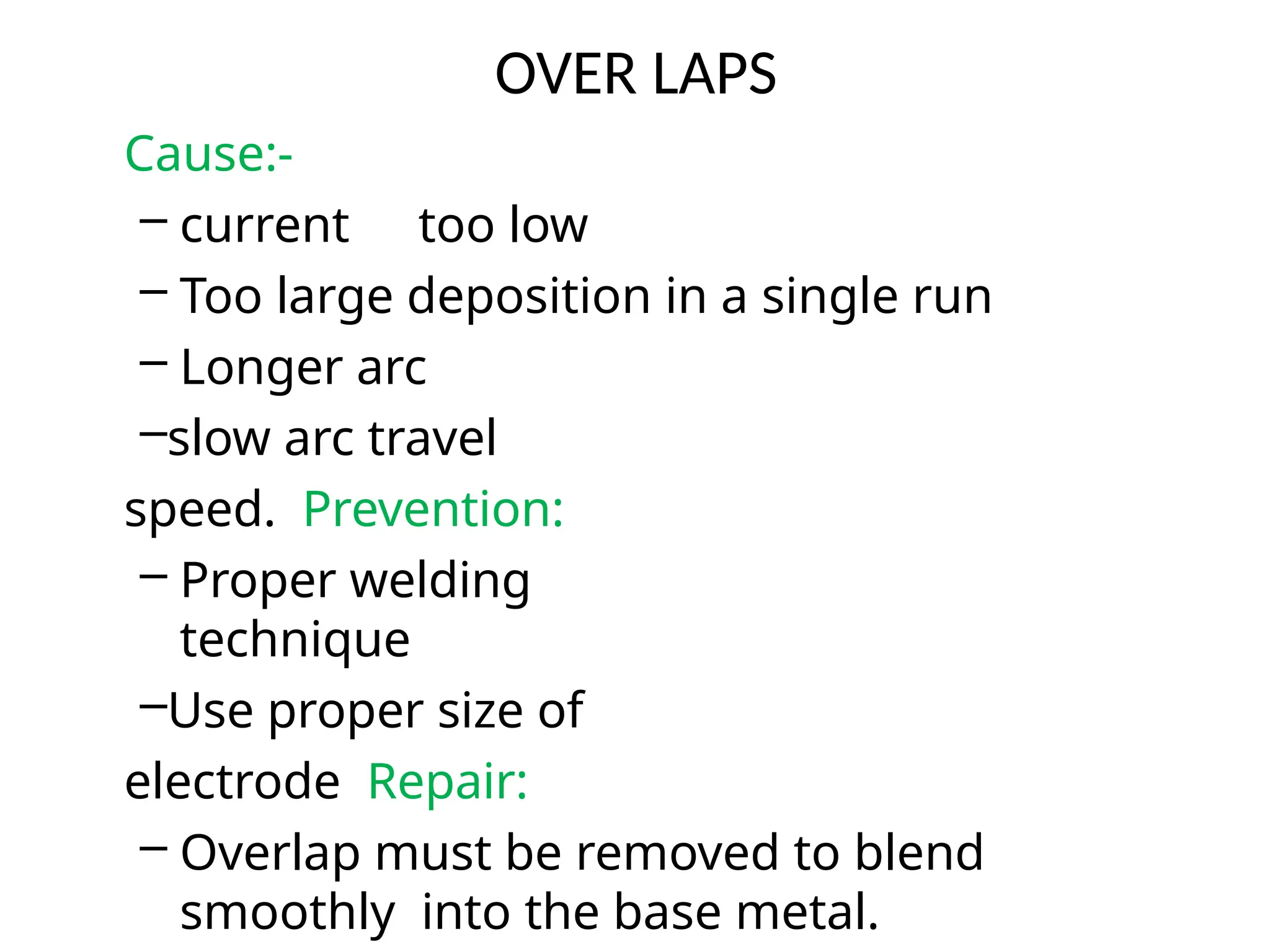 OVER LAPS
Cause:-
– current too low
– Too large deposition in a single run
– Longer arc
–slow arc travel
speed. Prevention:
– Proper welding
technique
–Use proper size of
electrode Repair:
– Overlap must be removed to blend
smoothly into the base metal.
 
