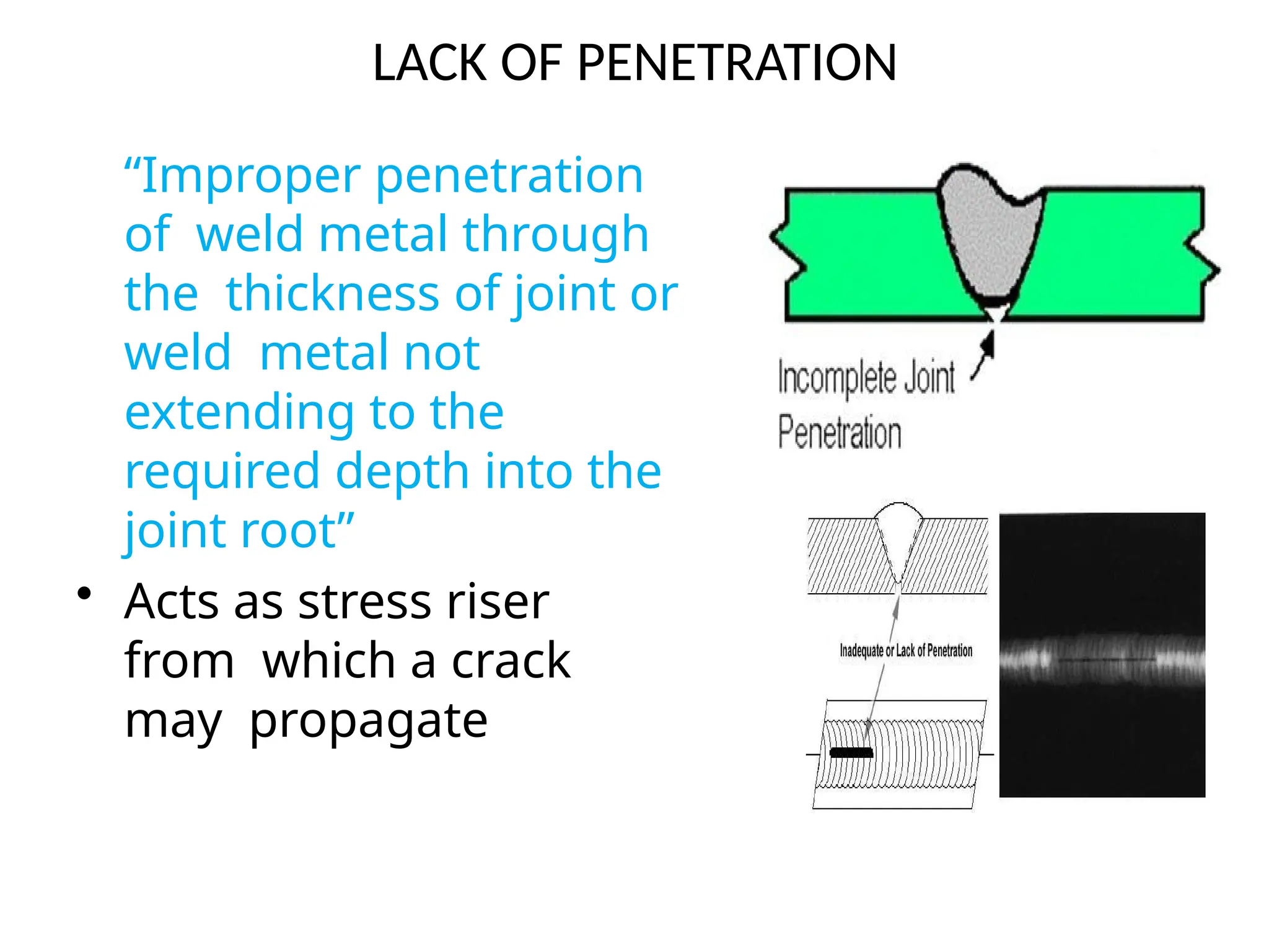 LACK OF PENETRATION
“Improper penetration
of weld metal through
the thickness of joint or
weld metal not
extending to the
required depth into the
joint root”
• Acts as stress riser
from which a crack
may propagate
 