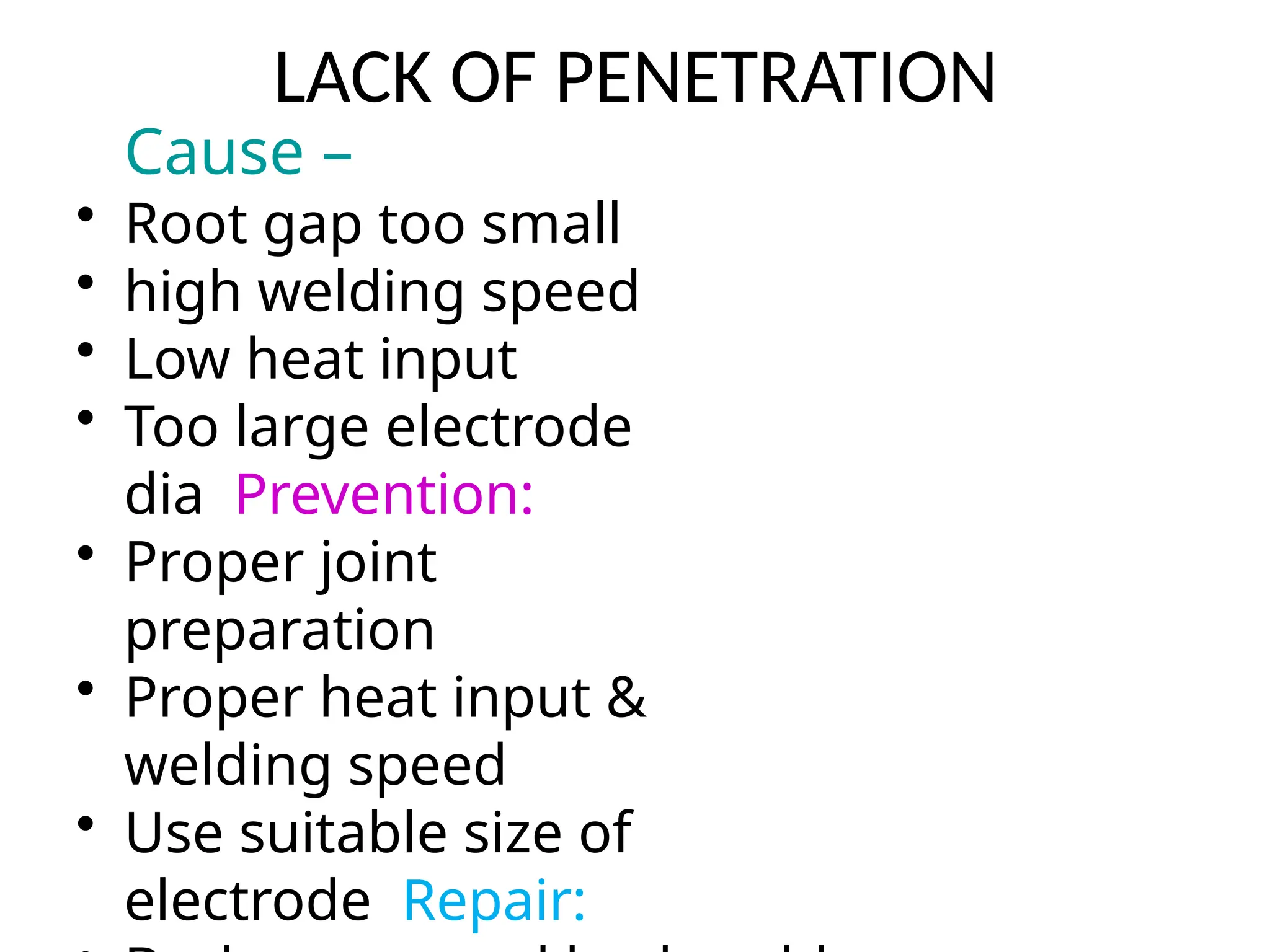 LACK OF PENETRATION
Cause –
• Root gap too small
• high welding speed
• Low heat input
• Too large electrode
dia Prevention:
• Proper joint
preparation
• Proper heat input &
welding speed
• Use suitable size of
electrode Repair:
 