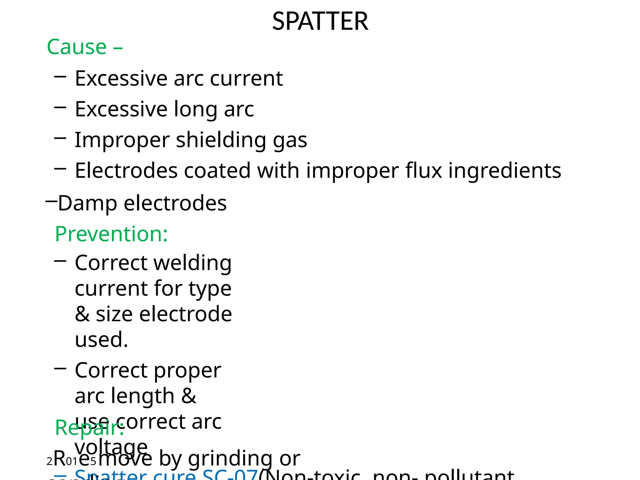 SPATTER
Cause –
– Excessive arc current
– Excessive long arc
– Improper shielding gas
– Electrodes coated with improper flux ingredients
–Damp electrodes
Prevention:
– Correct welding
current for type
& size electrode
used.
– Correct proper
arc length &
use correct arc
voltage
Repair:
2R01e5move by grinding or
 