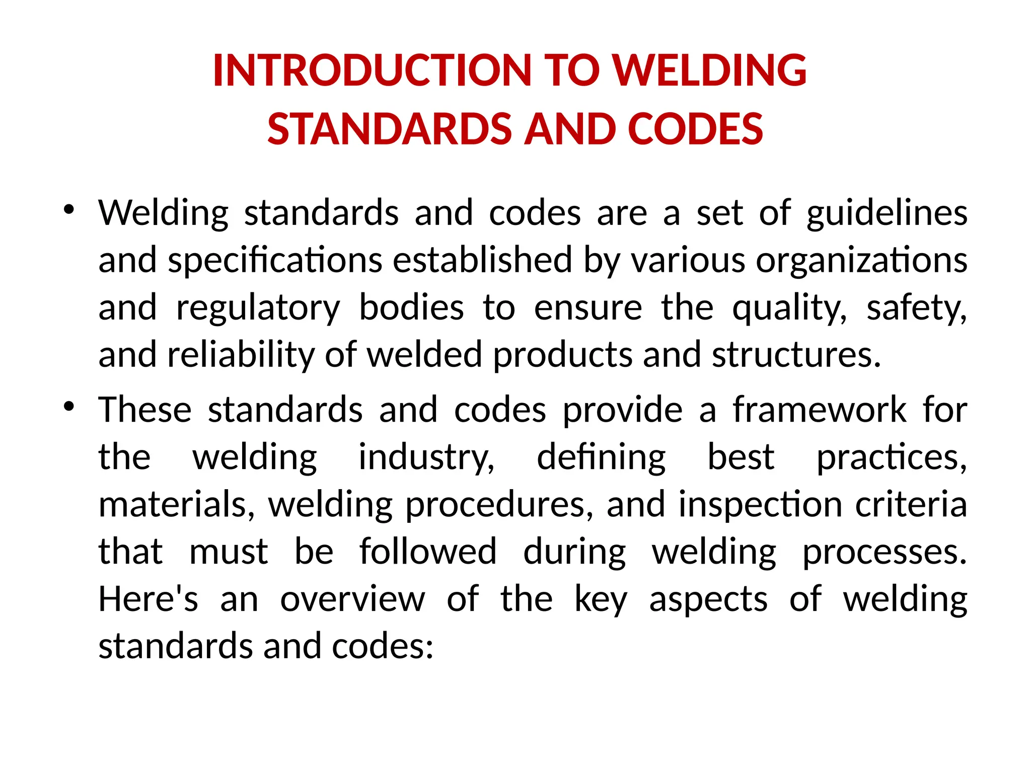 INTRODUCTION TO WELDING
STANDARDS AND CODES
• Welding standards and codes are a set of guidelines
and specifications established by various organizations
and regulatory bodies to ensure the quality, safety,
and reliability of welded products and structures.
• These standards and codes provide a framework for
the welding industry, defining best practices,
materials, welding procedures, and inspection criteria
that must be followed during welding processes.
Here's an overview of the key aspects of welding
standards and codes:
 