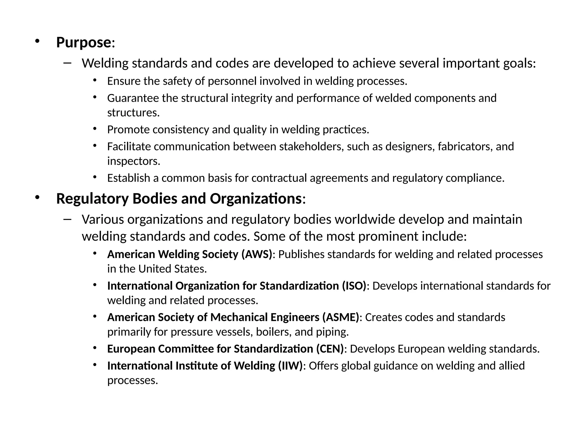 • Purpose:
– Welding standards and codes are developed to achieve several important goals:
• Ensure the safety of personnel involved in welding processes.
• Guarantee the structural integrity and performance of welded components and
structures.
• Promote consistency and quality in welding practices.
• Facilitate communication between stakeholders, such as designers, fabricators, and
inspectors.
• Establish a common basis for contractual agreements and regulatory compliance.
• Regulatory Bodies and Organizations:
– Various organizations and regulatory bodies worldwide develop and maintain
welding standards and codes. Some of the most prominent include:
• American Welding Society (AWS): Publishes standards for welding and related processes
in the United States.
• International Organization for Standardization (ISO): Develops international standards for
welding and related processes.
• American Society of Mechanical Engineers (ASME): Creates codes and standards
primarily for pressure vessels, boilers, and piping.
• European Committee for Standardization (CEN): Develops European welding standards.
• International Institute of Welding (IIW): Offers global guidance on welding and allied
processes.
 