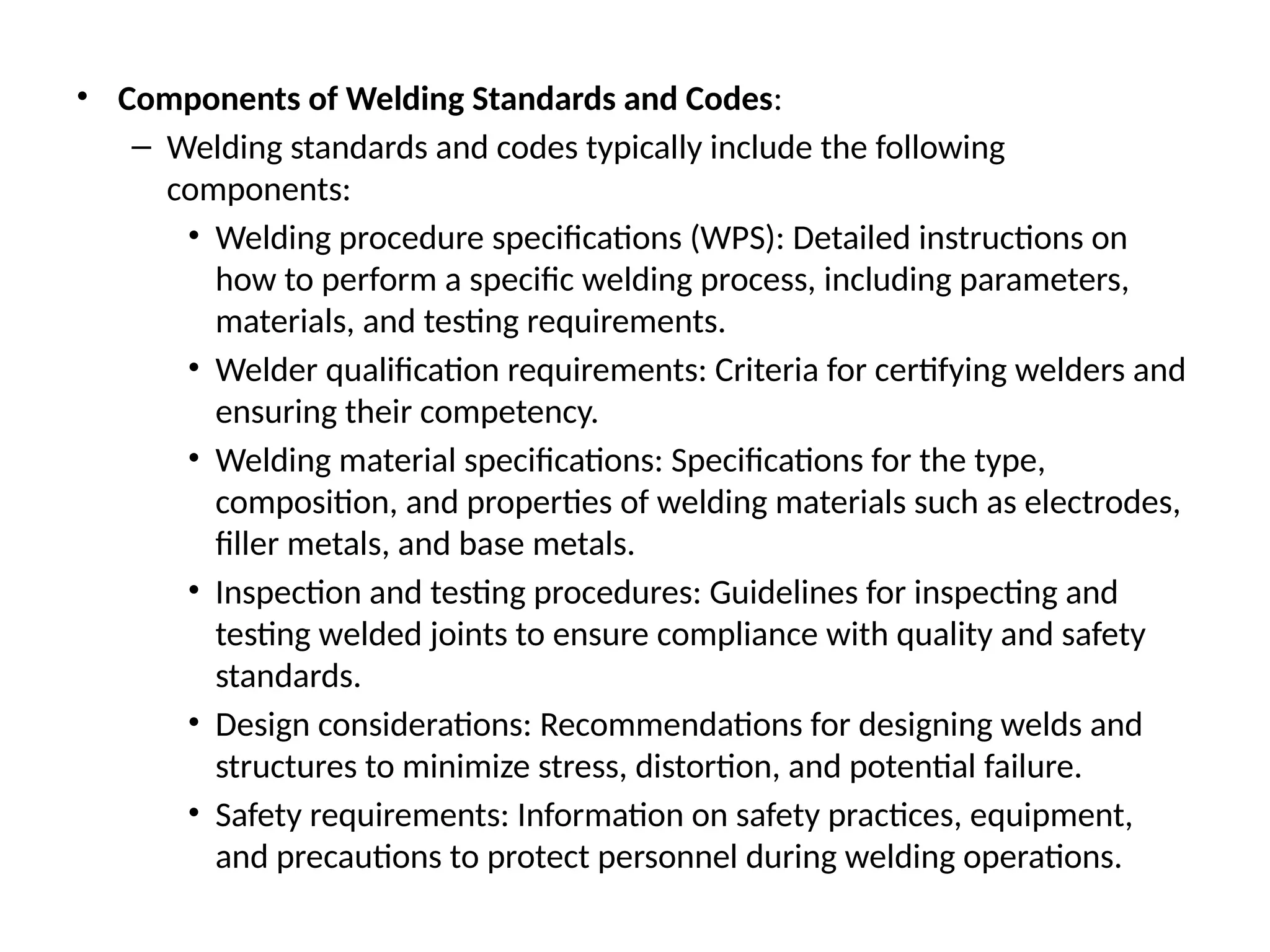 • Components of Welding Standards and Codes:
– Welding standards and codes typically include the following
components:
• Welding procedure specifications (WPS): Detailed instructions on
how to perform a specific welding process, including parameters,
materials, and testing requirements.
• Welder qualification requirements: Criteria for certifying welders and
ensuring their competency.
• Welding material specifications: Specifications for the type,
composition, and properties of welding materials such as electrodes,
filler metals, and base metals.
• Inspection and testing procedures: Guidelines for inspecting and
testing welded joints to ensure compliance with quality and safety
standards.
• Design considerations: Recommendations for designing welds and
structures to minimize stress, distortion, and potential failure.
• Safety requirements: Information on safety practices, equipment,
and precautions to protect personnel during welding operations.
 