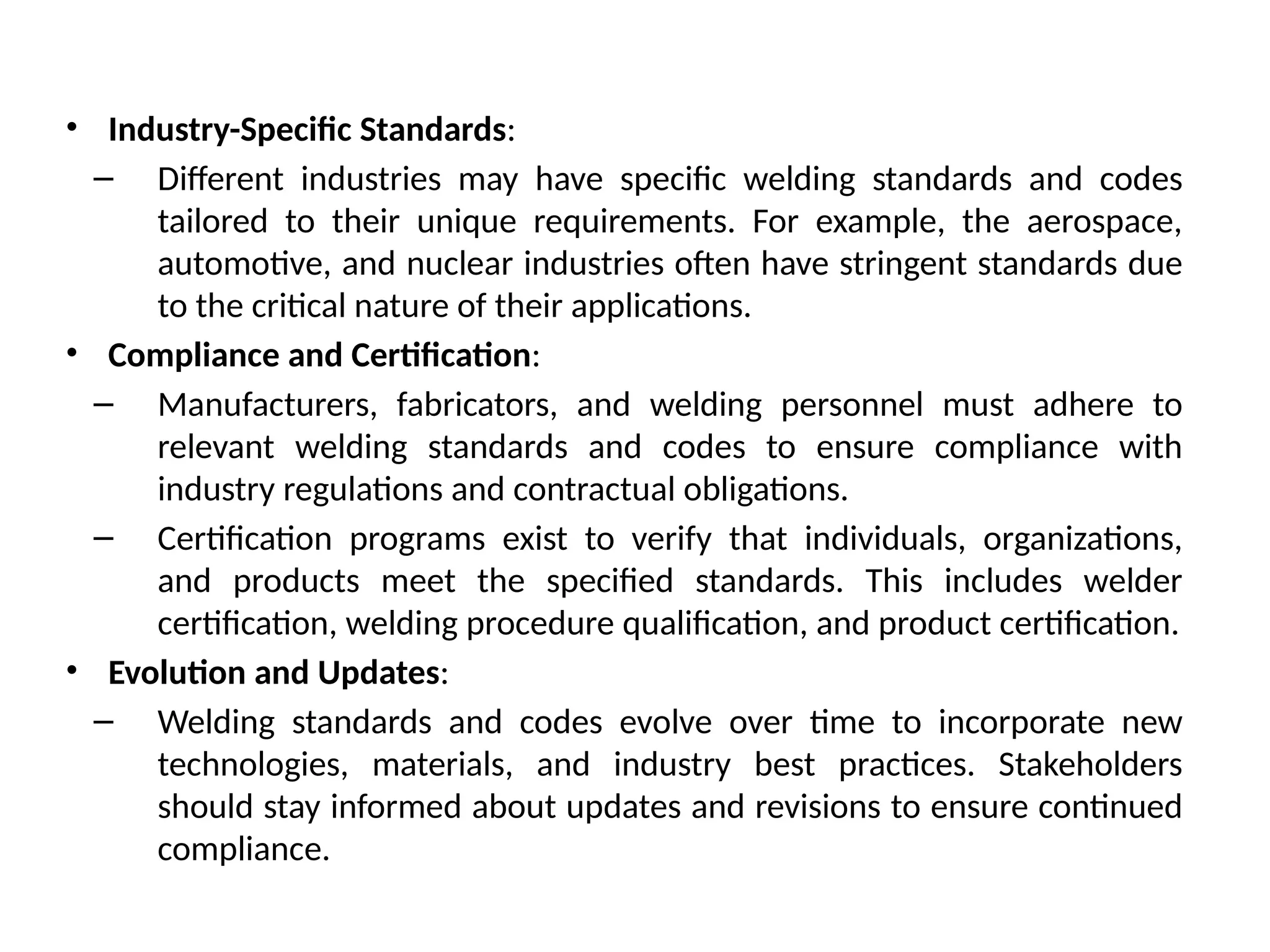 • Industry-Specific Standards:
– Different industries may have specific welding standards and codes
tailored to their unique requirements. For example, the aerospace,
automotive, and nuclear industries often have stringent standards due
to the critical nature of their applications.
• Compliance and Certification:
– Manufacturers, fabricators, and welding personnel must adhere to
relevant welding standards and codes to ensure compliance with
industry regulations and contractual obligations.
– Certification programs exist to verify that individuals, organizations,
and products meet the specified standards. This includes welder
certification, welding procedure qualification, and product certification.
• Evolution and Updates:
– Welding standards and codes evolve over time to incorporate new
technologies, materials, and industry best practices. Stakeholders
should stay informed about updates and revisions to ensure continued
compliance.
 