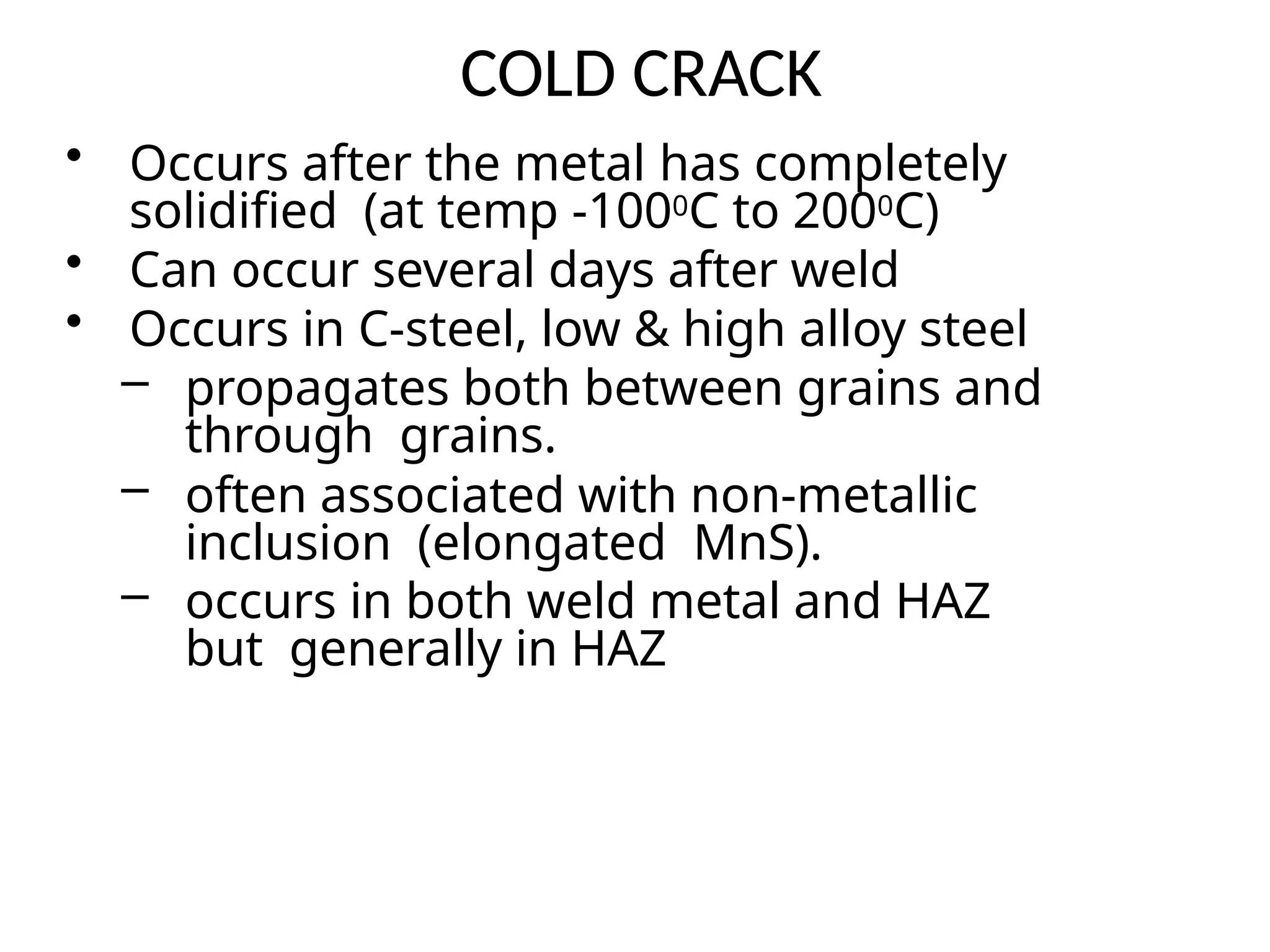 COLD CRACK
• Occurs after the metal has completely
solidified (at temp -1000C to 2000C)
• Can occur several days after weld
• Occurs in C-steel, low & high alloy steel
– propagates both between grains and
through grains.
– often associated with non-metallic
inclusion (elongated MnS).
– occurs in both weld metal and HAZ
but generally in HAZ
 