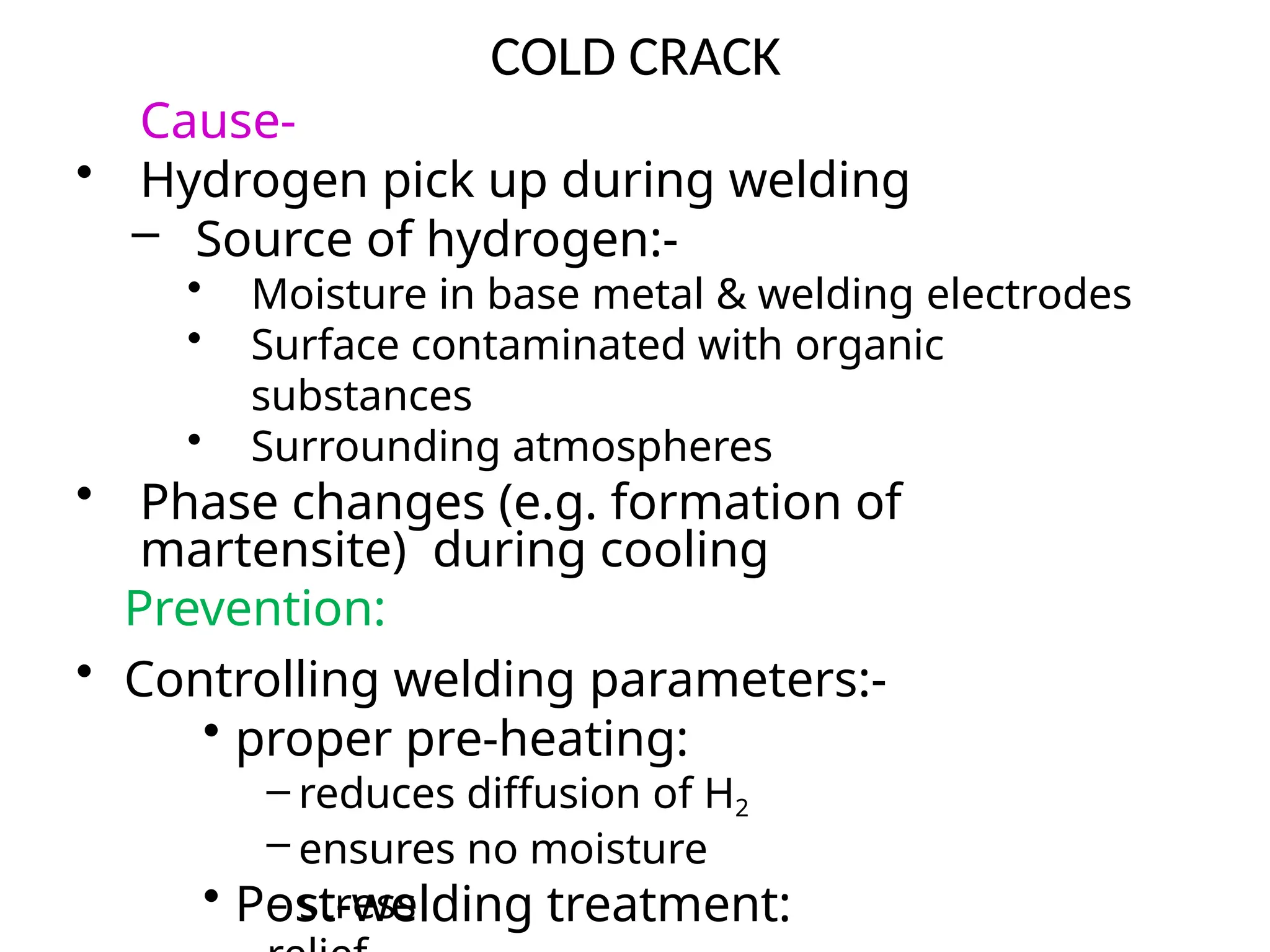 COLD CRACK
Cause-
• Hydrogen pick up during welding
– Source of hydrogen:-
• Moisture in base metal & welding electrodes
• Surface contaminated with organic
substances
• Surrounding atmospheres
• Phase changes (e.g. formation of
martensite) during cooling
Prevention:
• Controlling welding parameters:-
• proper pre-heating:
– reduces diffusion of H2
– ensures no moisture
• Post-welding treatment:
– stress
 