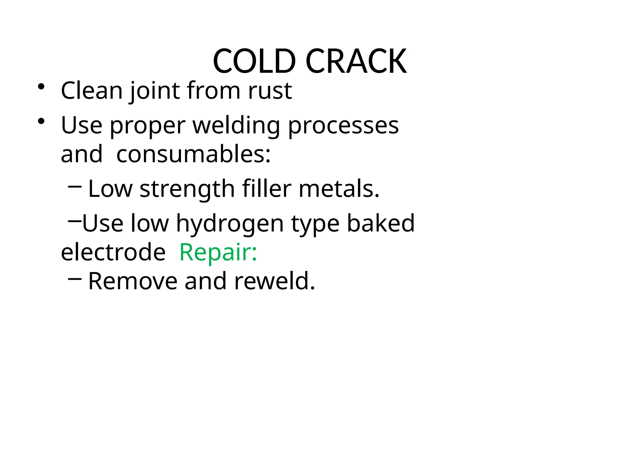 COLD CRACK
• Clean joint from rust
• Use proper welding processes
and consumables:
– Low strength filler metals.
–Use low hydrogen type baked
electrode Repair:
– Remove and reweld.
 