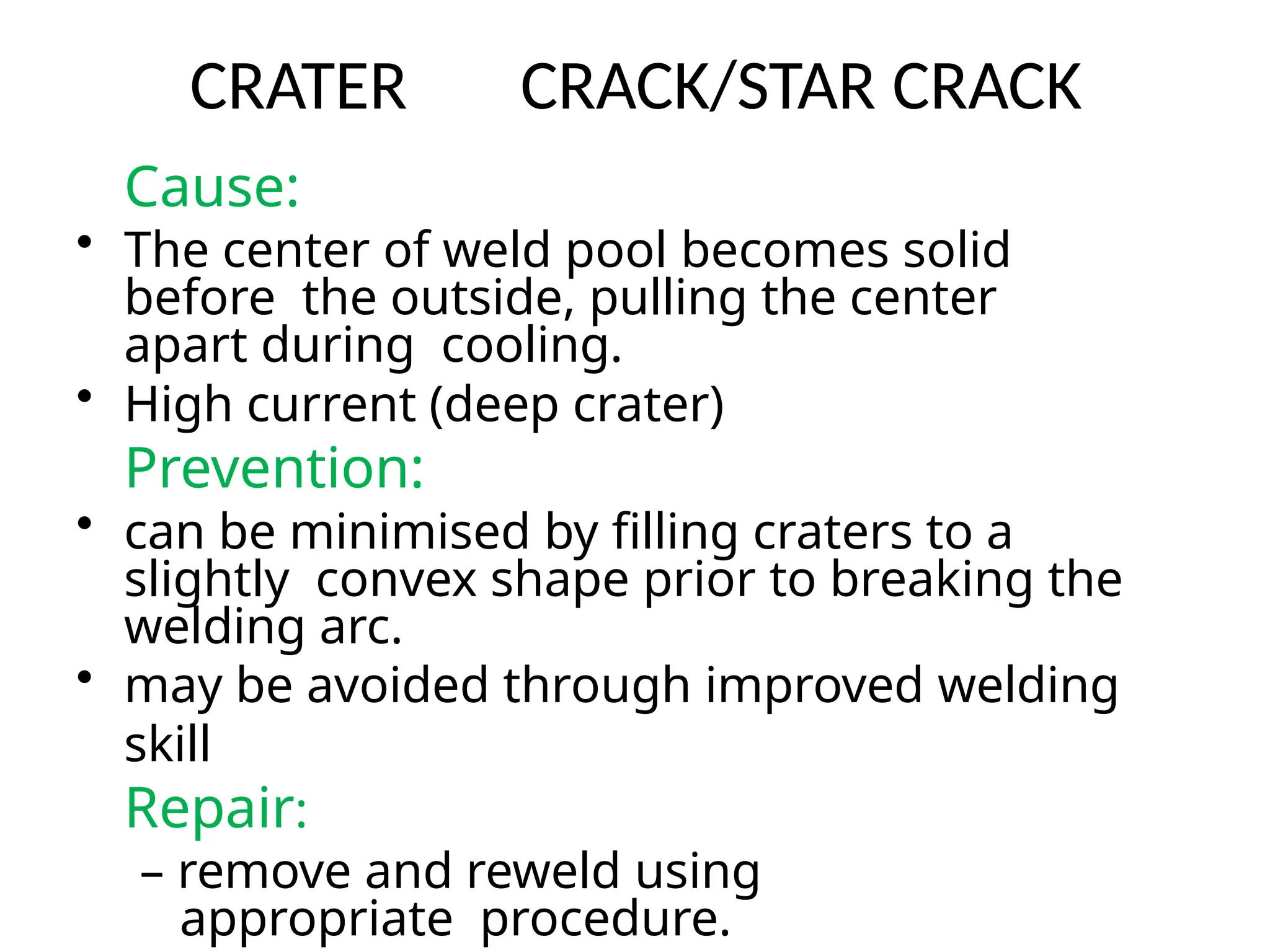 CRATER CRACK/STAR CRACK
Cause:
• The center of weld pool becomes solid
before the outside, pulling the center
apart during cooling.
• High current (deep crater)
Prevention:
• can be minimised by filling craters to a
slightly convex shape prior to breaking the
welding arc.
• may be avoided through improved welding
skill
Repair:
– remove and reweld using
appropriate procedure.
 