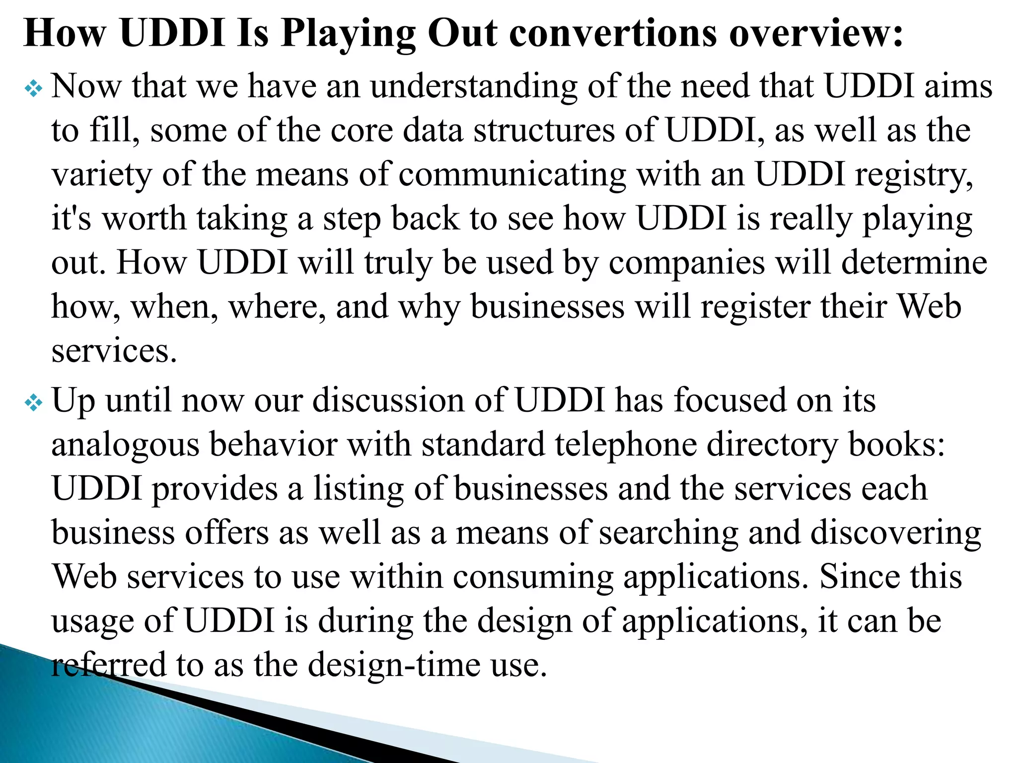 How UDDI Is Playing Out convertions overview:
 Now that we have an understanding of the need that UDDI aims
to fill, some of the core data structures of UDDI, as well as the
variety of the means of communicating with an UDDI registry,
it's worth taking a step back to see how UDDI is really playing
out. How UDDI will truly be used by companies will determine
how, when, where, and why businesses will register their Web
services.
 Up until now our discussion of UDDI has focused on its
analogous behavior with standard telephone directory books:
UDDI provides a listing of businesses and the services each
business offers as well as a means of searching and discovering
Web services to use within consuming applications. Since this
usage of UDDI is during the design of applications, it can be
referred to as the design-time use.
 