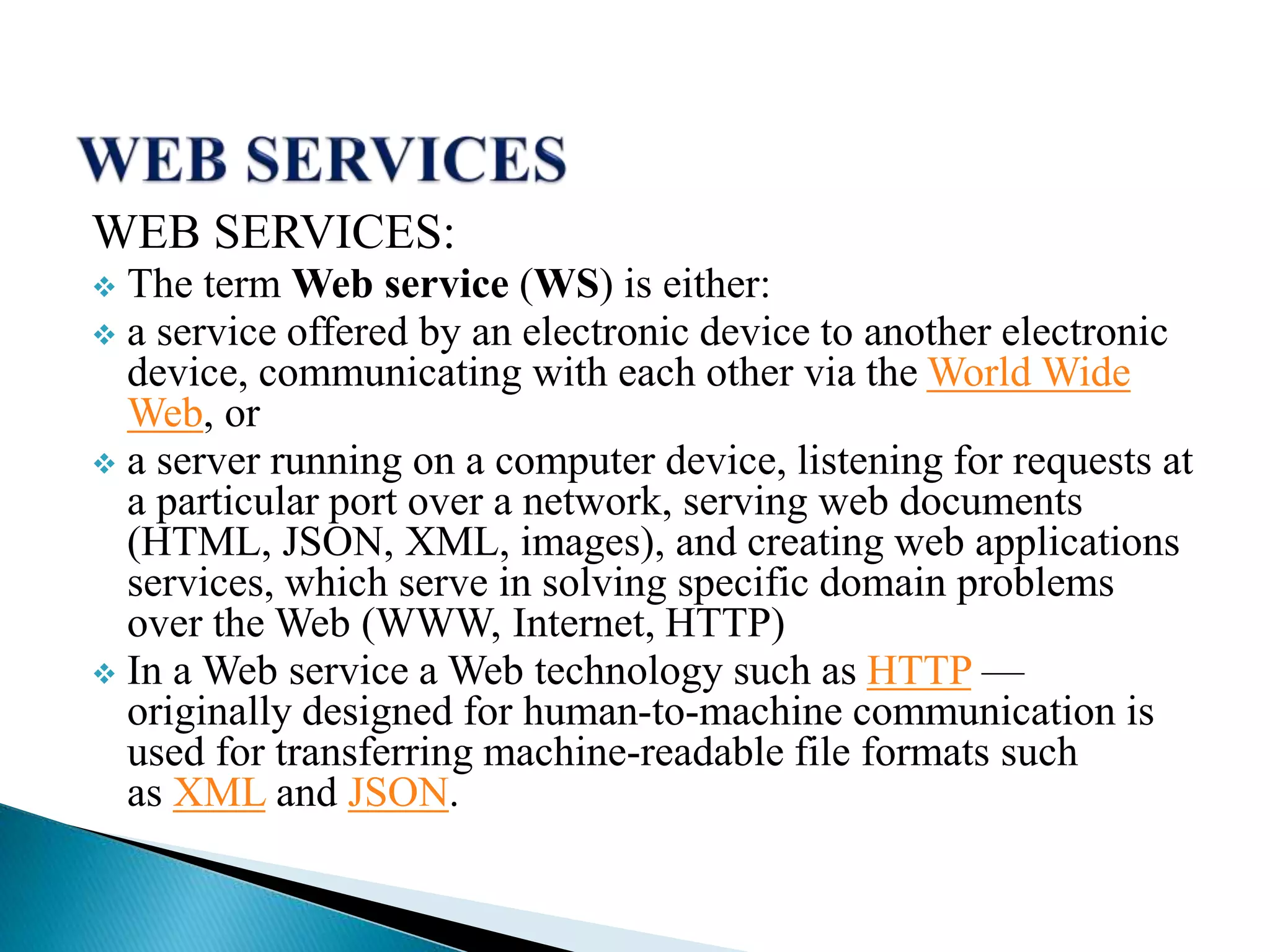 WEB SERVICES:
 The term Web service (WS) is either:
 a service offered by an electronic device to another electronic
device, communicating with each other via the World Wide
Web, or
 a server running on a computer device, listening for requests at
a particular port over a network, serving web documents
(HTML, JSON, XML, images), and creating web applications
services, which serve in solving specific domain problems
over the Web (WWW, Internet, HTTP)
 In a Web service a Web technology such as HTTP —
originally designed for human-to-machine communication is
used for transferring machine-readable file formats such
as XML and JSON.
 