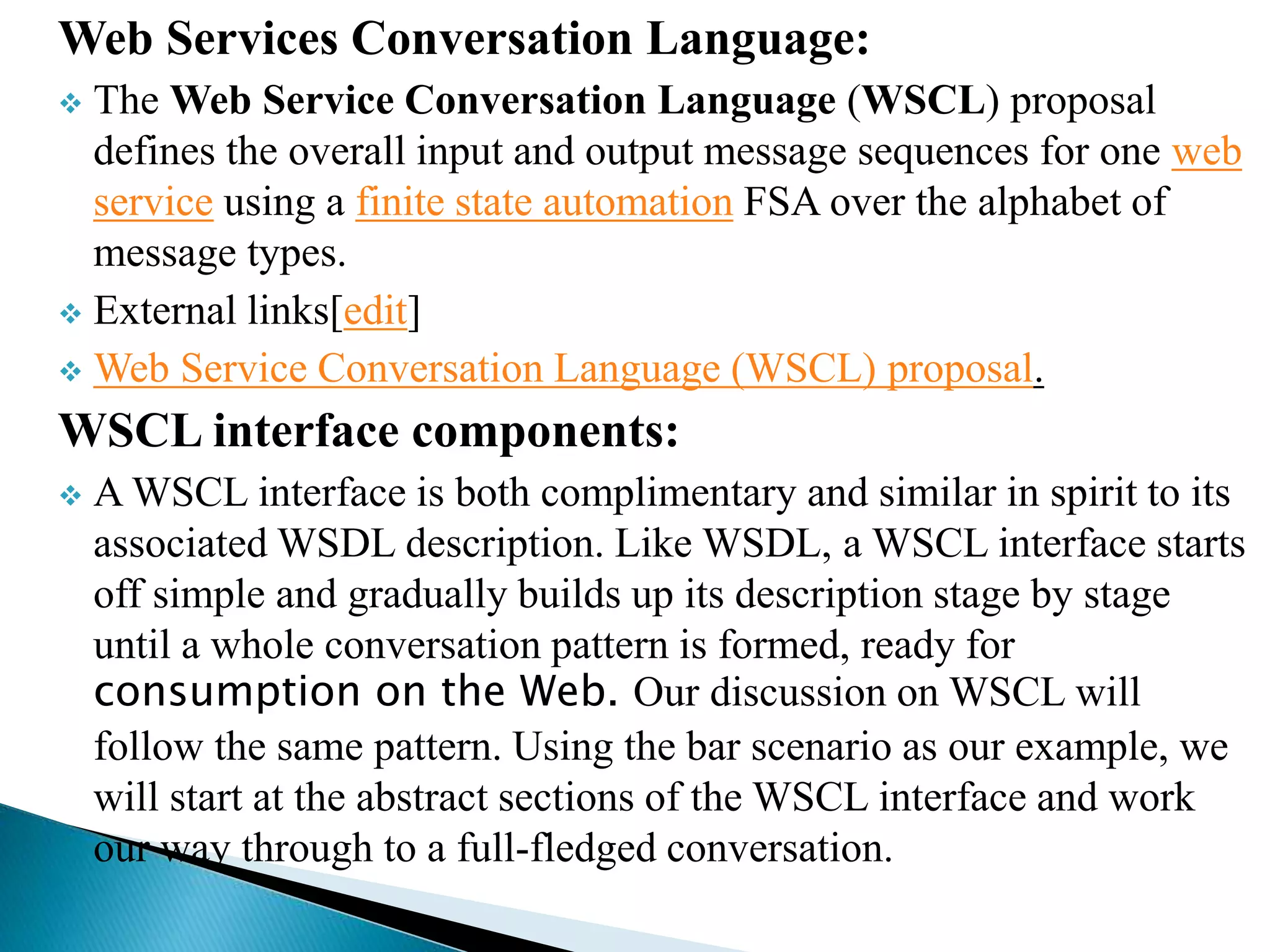 Web Services Conversation Language:
 The Web Service Conversation Language (WSCL) proposal
defines the overall input and output message sequences for one web
service using a finite state automation FSA over the alphabet of
message types.
 External links[edit]
 Web Service Conversation Language (WSCL) proposal.
WSCL interface components:
 A WSCL interface is both complimentary and similar in spirit to its
associated WSDL description. Like WSDL, a WSCL interface starts
off simple and gradually builds up its description stage by stage
until a whole conversation pattern is formed, ready for
consumption on the Web. Our discussion on WSCL will
follow the same pattern. Using the bar scenario as our example, we
will start at the abstract sections of the WSCL interface and work
our way through to a full-fledged conversation.
 