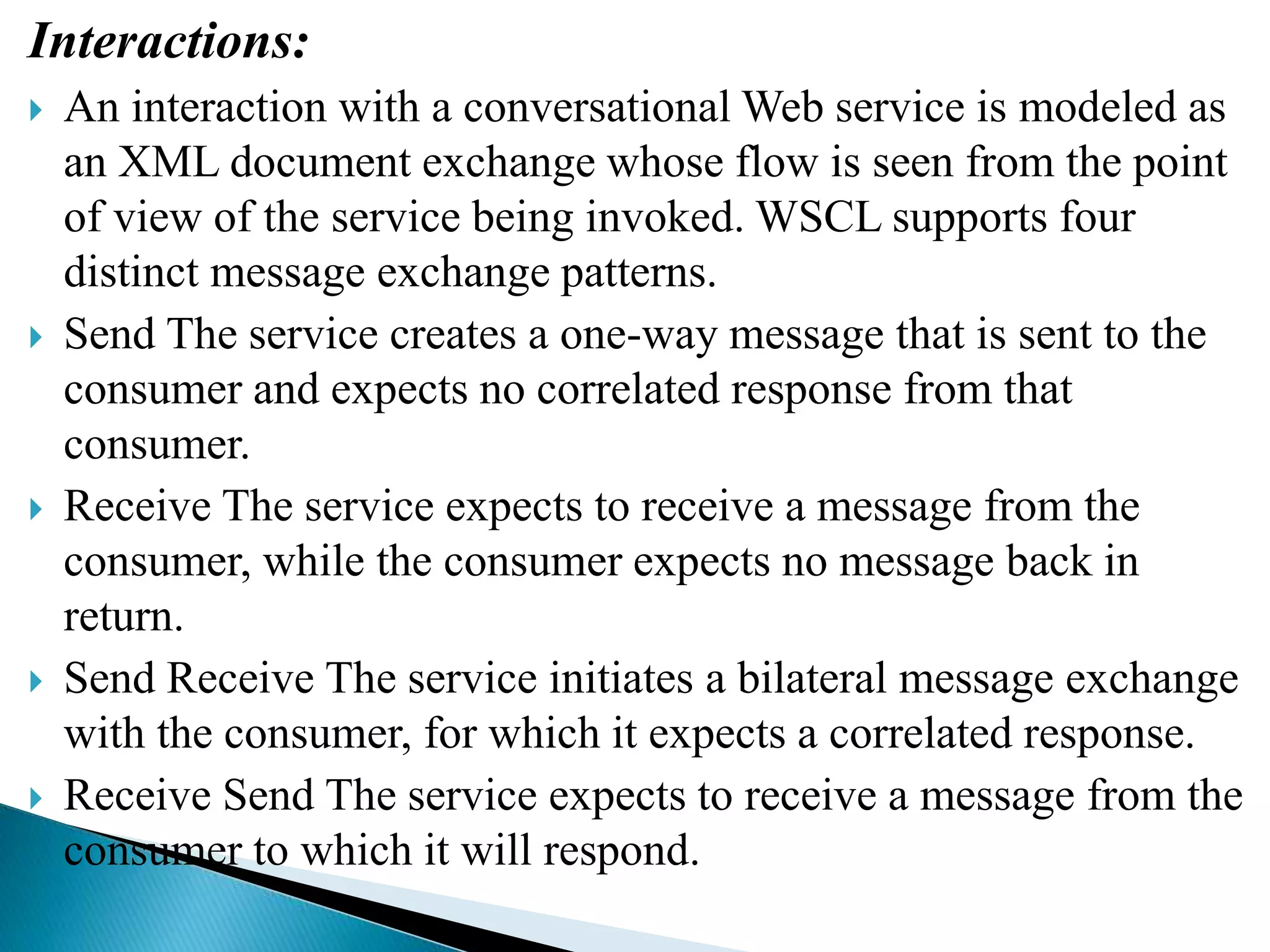 Interactions:
 An interaction with a conversational Web service is modeled as
an XML document exchange whose flow is seen from the point
of view of the service being invoked. WSCL supports four
distinct message exchange patterns.
 Send The service creates a one-way message that is sent to the
consumer and expects no correlated response from that
consumer.
 Receive The service expects to receive a message from the
consumer, while the consumer expects no message back in
return.
 Send Receive The service initiates a bilateral message exchange
with the consumer, for which it expects a correlated response.
 Receive Send The service expects to receive a message from the
consumer to which it will respond.
 