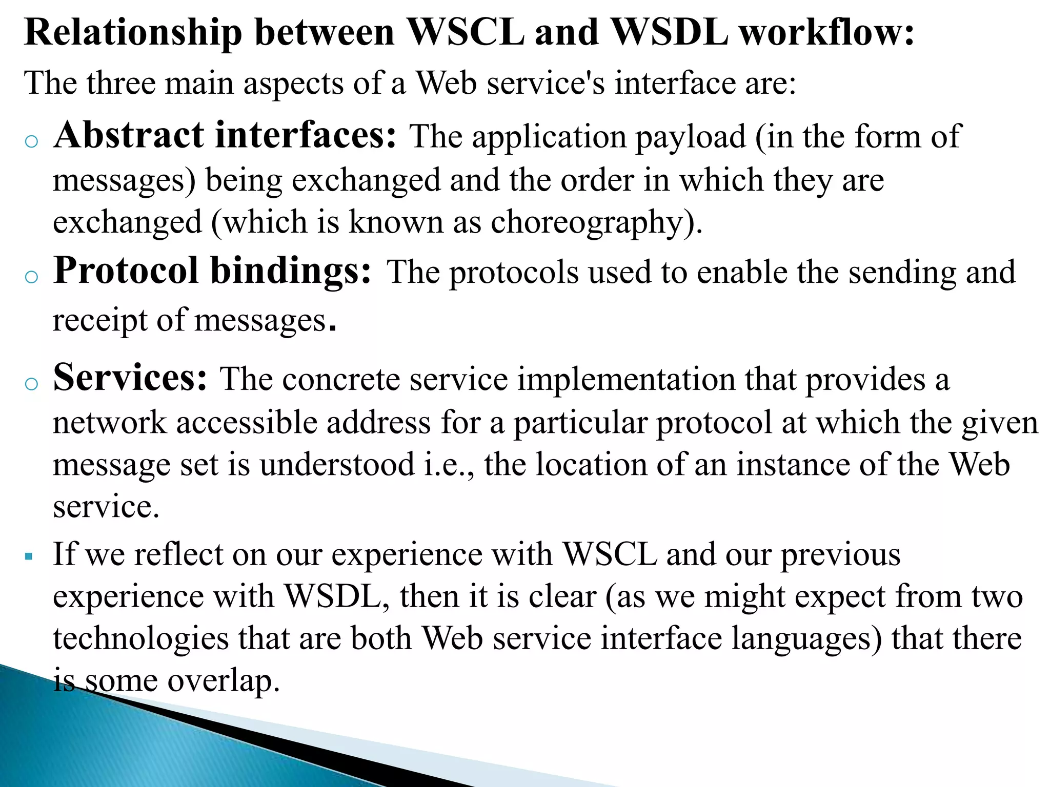 Relationship between WSCL and WSDL workflow:
The three main aspects of a Web service's interface are:
o Abstract interfaces: The application payload (in the form of
messages) being exchanged and the order in which they are
exchanged (which is known as choreography).
o Protocol bindings: The protocols used to enable the sending and
receipt of messages.
o Services: The concrete service implementation that provides a
network accessible address for a particular protocol at which the given
message set is understood i.e., the location of an instance of the Web
service.
 If we reflect on our experience with WSCL and our previous
experience with WSDL, then it is clear (as we might expect from two
technologies that are both Web service interface languages) that there
is some overlap.
 