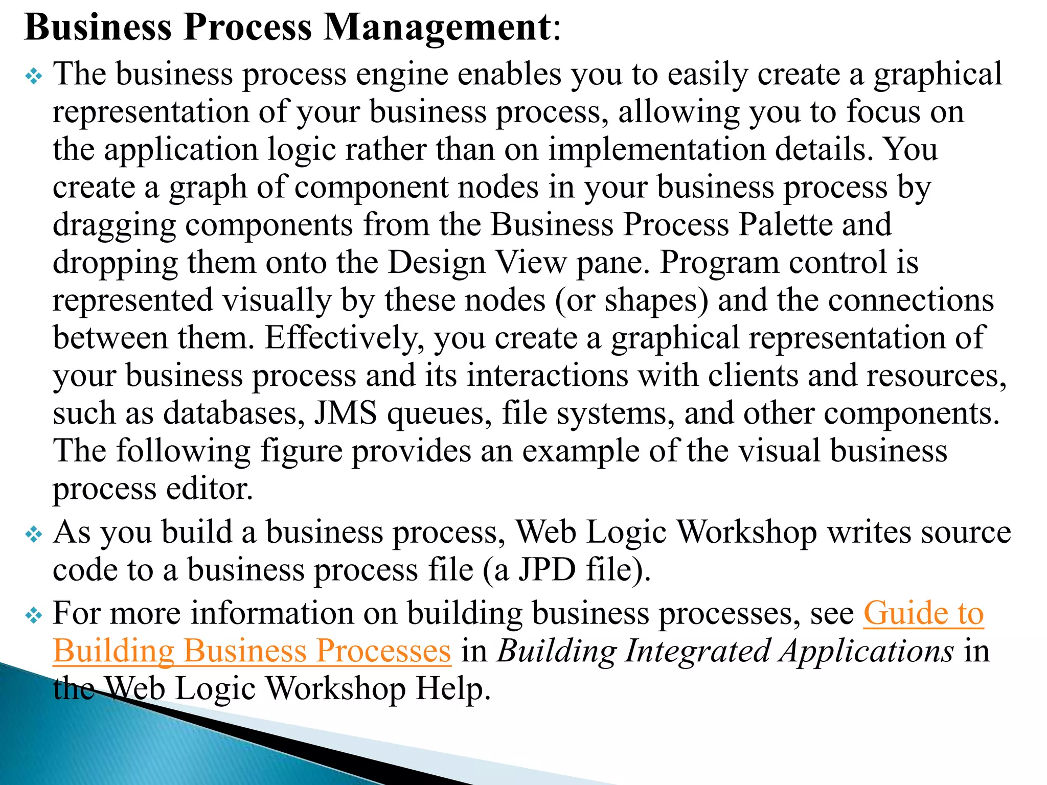 Business Process Management:
 The business process engine enables you to easily create a graphical
representation of your business process, allowing you to focus on
the application logic rather than on implementation details. You
create a graph of component nodes in your business process by
dragging components from the Business Process Palette and
dropping them onto the Design View pane. Program control is
represented visually by these nodes (or shapes) and the connections
between them. Effectively, you create a graphical representation of
your business process and its interactions with clients and resources,
such as databases, JMS queues, file systems, and other components.
The following figure provides an example of the visual business
process editor.
 As you build a business process, Web Logic Workshop writes source
code to a business process file (a JPD file).
 For more information on building business processes, see Guide to
Building Business Processes in Building Integrated Applications in
the Web Logic Workshop Help.
 