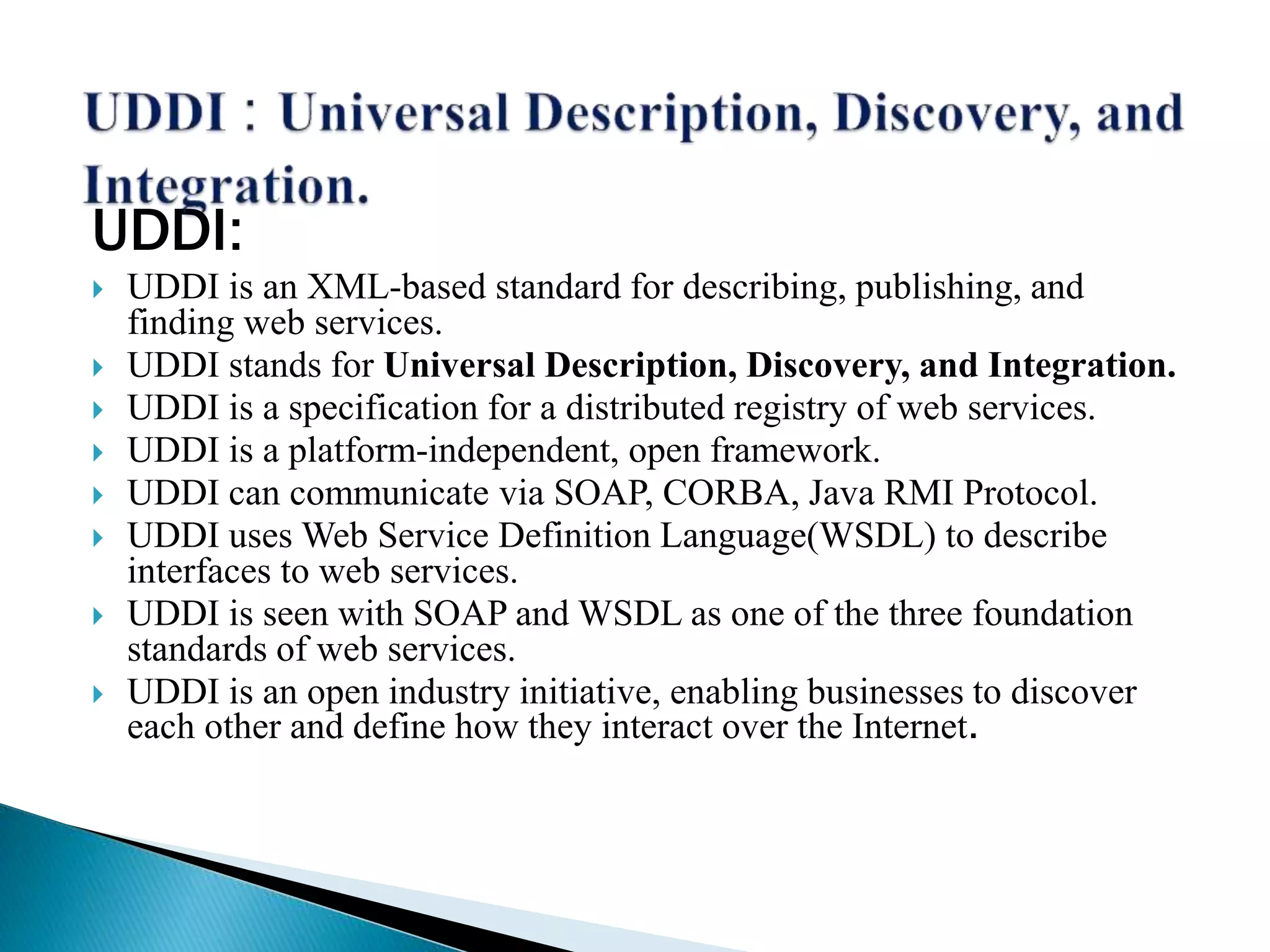 UDDI:
 UDDI is an XML-based standard for describing, publishing, and
finding web services.
 UDDI stands for Universal Description, Discovery, and Integration.
 UDDI is a specification for a distributed registry of web services.
 UDDI is a platform-independent, open framework.
 UDDI can communicate via SOAP, CORBA, Java RMI Protocol.
 UDDI uses Web Service Definition Language(WSDL) to describe
interfaces to web services.
 UDDI is seen with SOAP and WSDL as one of the three foundation
standards of web services.
 UDDI is an open industry initiative, enabling businesses to discover
each other and define how they interact over the Internet.
 