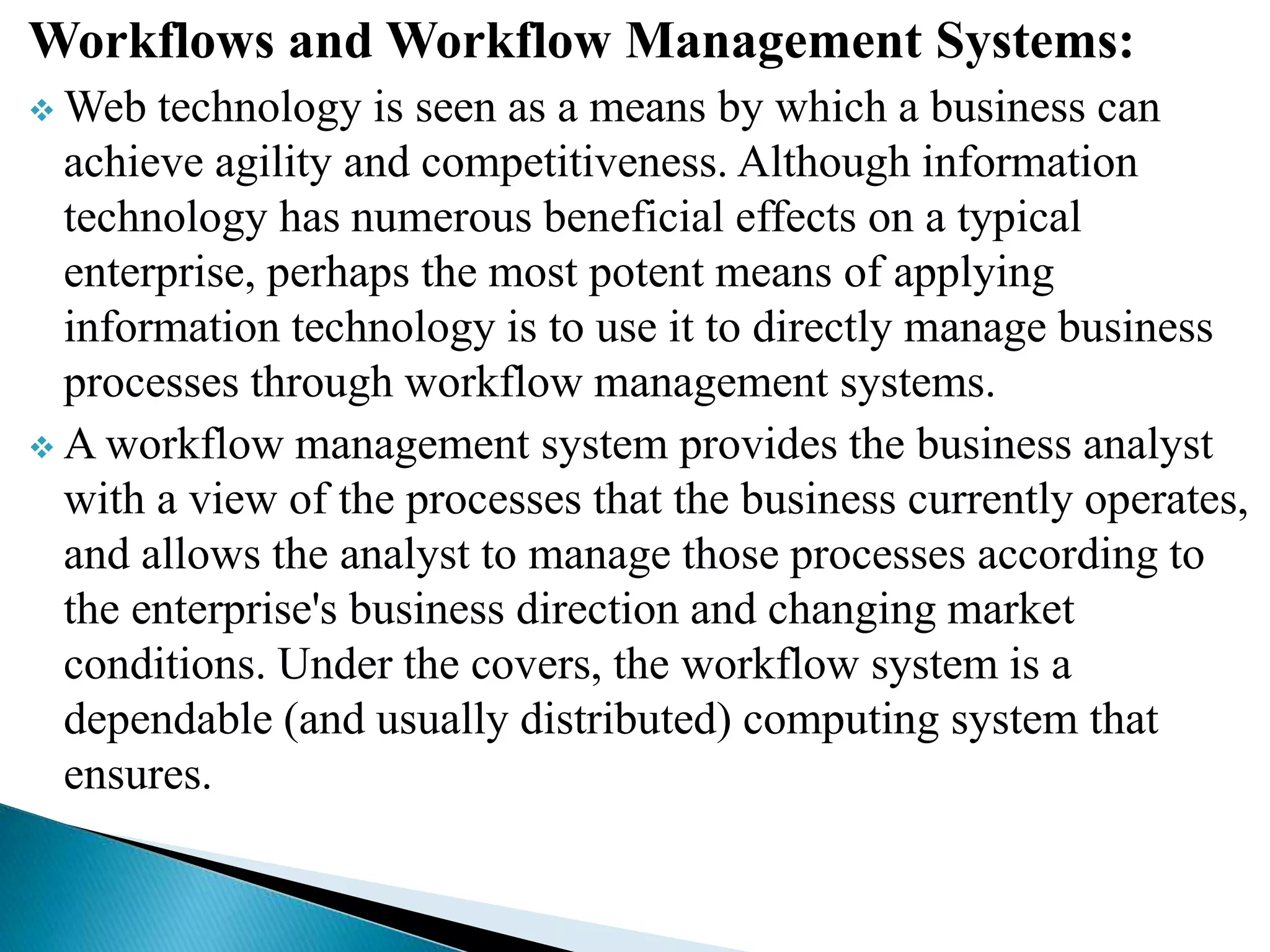 Workflows and Workflow Management Systems:
 Web technology is seen as a means by which a business can
achieve agility and competitiveness. Although information
technology has numerous beneficial effects on a typical
enterprise, perhaps the most potent means of applying
information technology is to use it to directly manage business
processes through workflow management systems.
 A workflow management system provides the business analyst
with a view of the processes that the business currently operates,
and allows the analyst to manage those processes according to
the enterprise's business direction and changing market
conditions. Under the covers, the workflow system is a
dependable (and usually distributed) computing system that
ensures.
 
