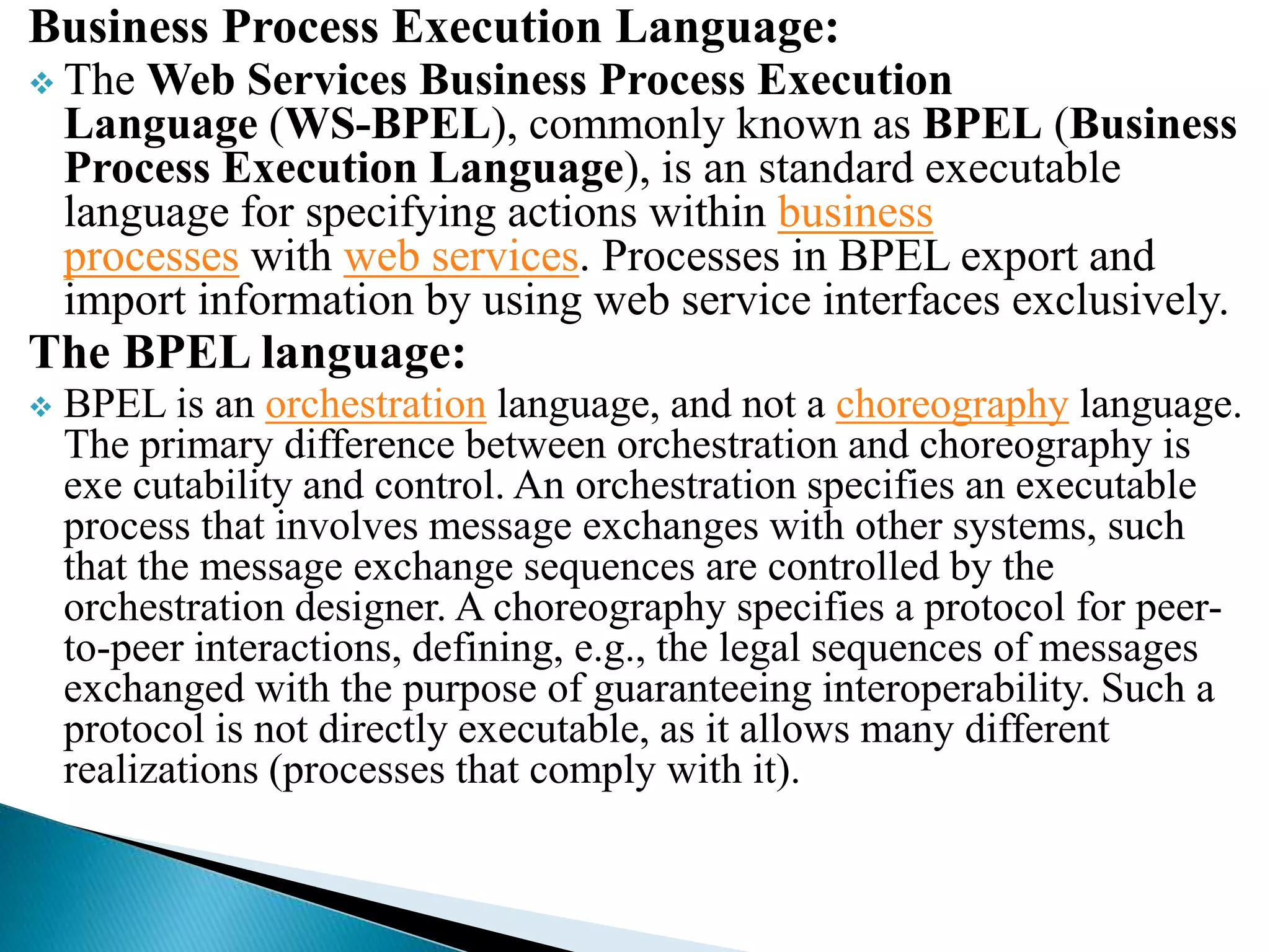 Business Process Execution Language:
 The Web Services Business Process Execution
Language (WS-BPEL), commonly known as BPEL (Business
Process Execution Language), is an standard executable
language for specifying actions within business
processes with web services. Processes in BPEL export and
import information by using web service interfaces exclusively.
The BPEL language:
 BPEL is an orchestration language, and not a choreography language.
The primary difference between orchestration and choreography is
exe cutability and control. An orchestration specifies an executable
process that involves message exchanges with other systems, such
that the message exchange sequences are controlled by the
orchestration designer. A choreography specifies a protocol for peer-
to-peer interactions, defining, e.g., the legal sequences of messages
exchanged with the purpose of guaranteeing interoperability. Such a
protocol is not directly executable, as it allows many different
realizations (processes that comply with it).
 