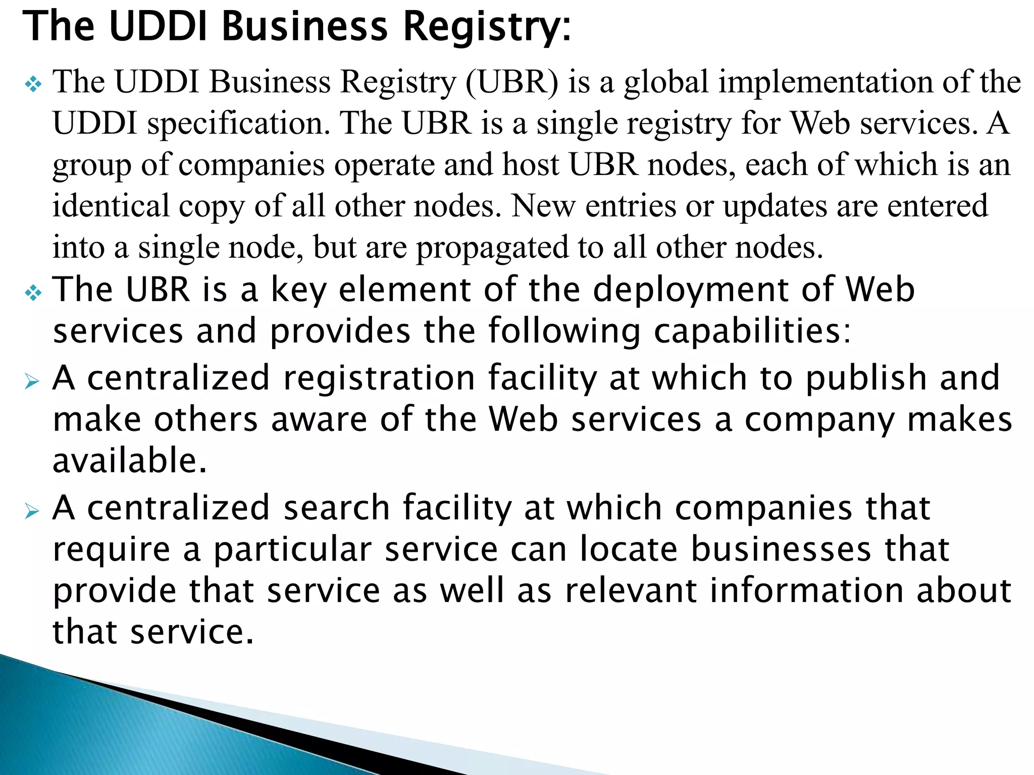 The UDDI Business Registry:
 The UDDI Business Registry (UBR) is a global implementation of the
UDDI specification. The UBR is a single registry for Web services. A
group of companies operate and host UBR nodes, each of which is an
identical copy of all other nodes. New entries or updates are entered
into a single node, but are propagated to all other nodes.
 The UBR is a key element of the deployment of Web
services and provides the following capabilities:
 A centralized registration facility at which to publish and
make others aware of the Web services a company makes
available.
 A centralized search facility at which companies that
require a particular service can locate businesses that
provide that service as well as relevant information about
that service.
 