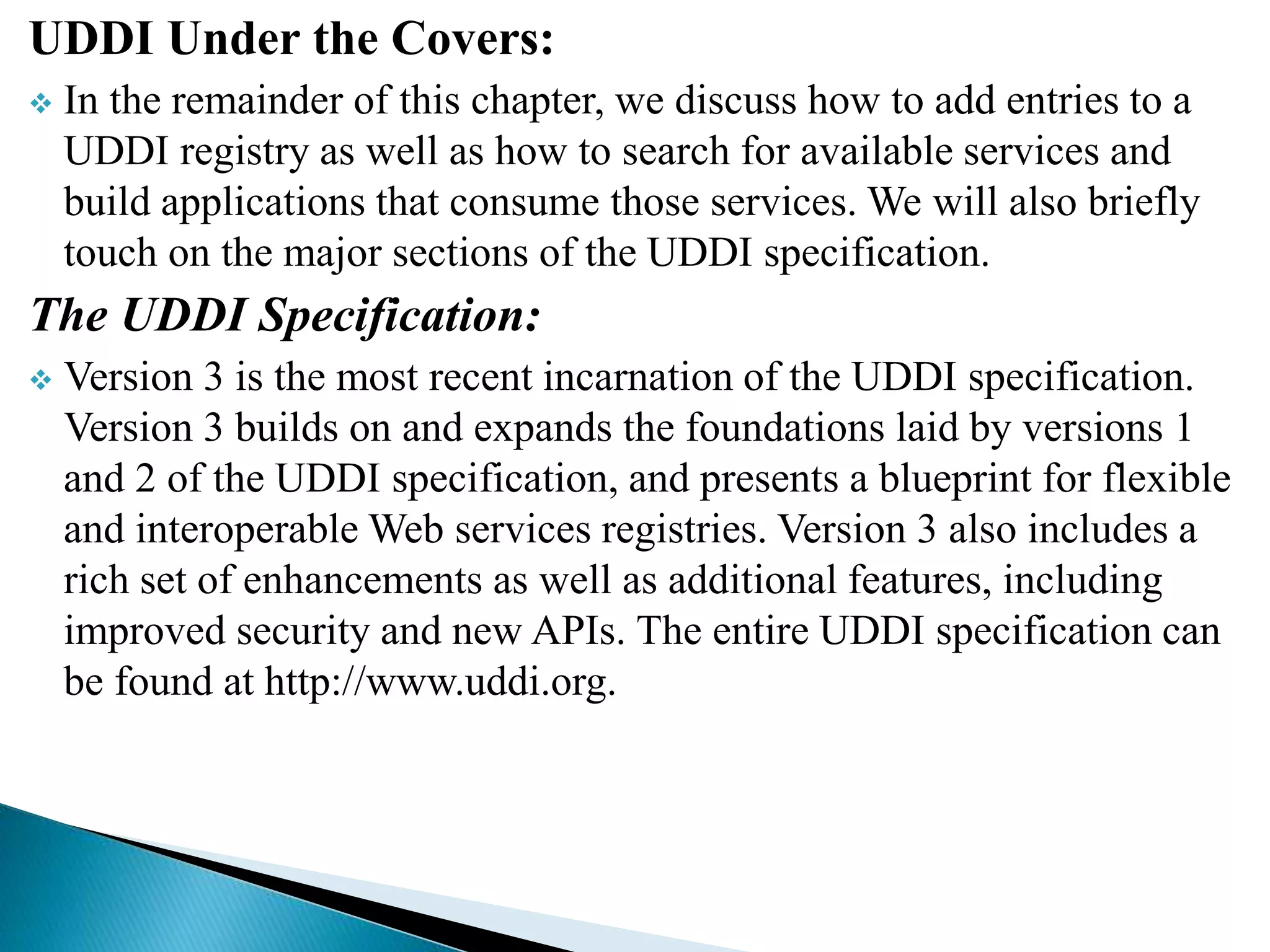 UDDI Under the Covers:
 In the remainder of this chapter, we discuss how to add entries to a
UDDI registry as well as how to search for available services and
build applications that consume those services. We will also briefly
touch on the major sections of the UDDI specification.
The UDDI Specification:
 Version 3 is the most recent incarnation of the UDDI specification.
Version 3 builds on and expands the foundations laid by versions 1
and 2 of the UDDI specification, and presents a blueprint for flexible
and interoperable Web services registries. Version 3 also includes a
rich set of enhancements as well as additional features, including
improved security and new APIs. The entire UDDI specification can
be found at http://www.uddi.org.
 