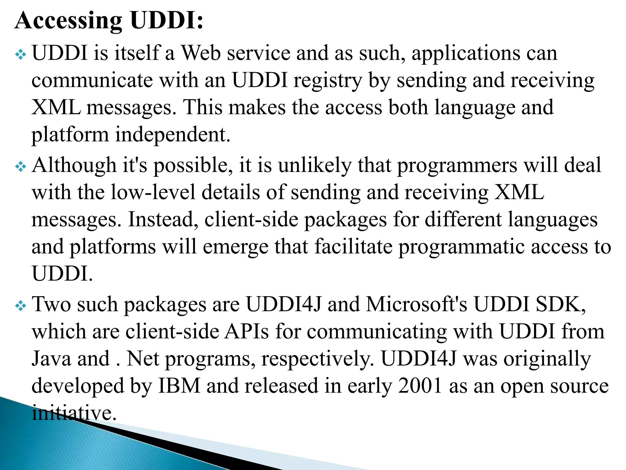 Accessing UDDI:
 UDDI is itself a Web service and as such, applications can
communicate with an UDDI registry by sending and receiving
XML messages. This makes the access both language and
platform independent.
 Although it's possible, it is unlikely that programmers will deal
with the low-level details of sending and receiving XML
messages. Instead, client-side packages for different languages
and platforms will emerge that facilitate programmatic access to
UDDI.
 Two such packages are UDDI4J and Microsoft's UDDI SDK,
which are client-side APIs for communicating with UDDI from
Java and . Net programs, respectively. UDDI4J was originally
developed by IBM and released in early 2001 as an open source
initiative.
 