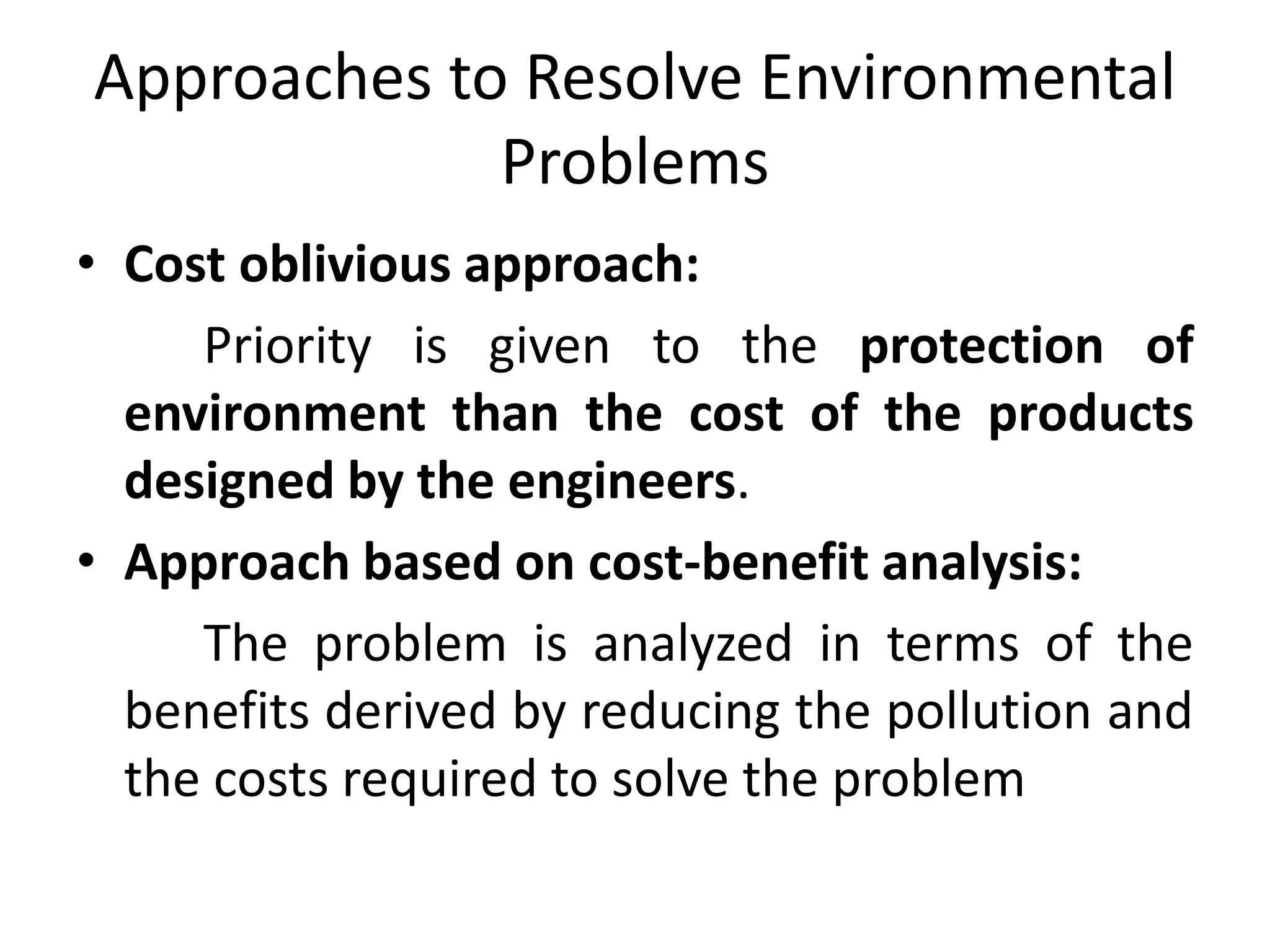 Approaches to Resolve Environmental
Problems
• Cost oblivious approach:
Priority is given to the protection of
environment than the cost of the products
designed by the engineers.
• Approach based on cost-benefit analysis:
The problem is analyzed in terms of the
benefits derived by reducing the pollution and
the costs required to solve the problem
 