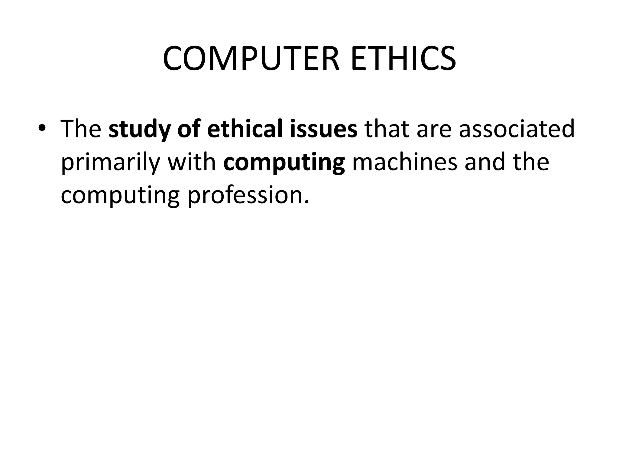 COMPUTER ETHICS
• The study of ethical issues that are associated
primarily with computing machines and the
computing profession.
 