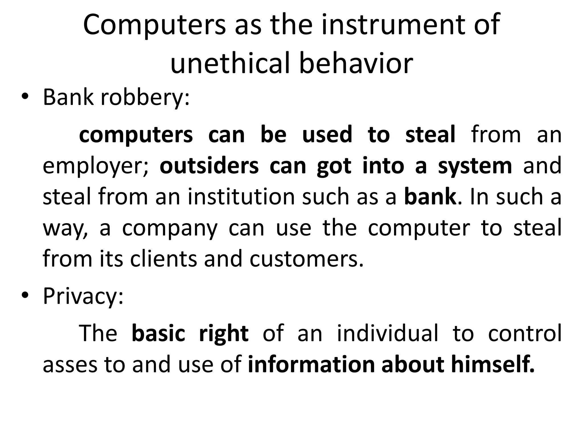Computers as the instrument of
unethical behavior
• Bank robbery:
computers can be used to steal from an
employer; outsiders can got into a system and
steal from an institution such as a bank. In such a
way, a company can use the computer to steal
from its clients and customers.
• Privacy:
The basic right of an individual to control
asses to and use of information about himself.
 