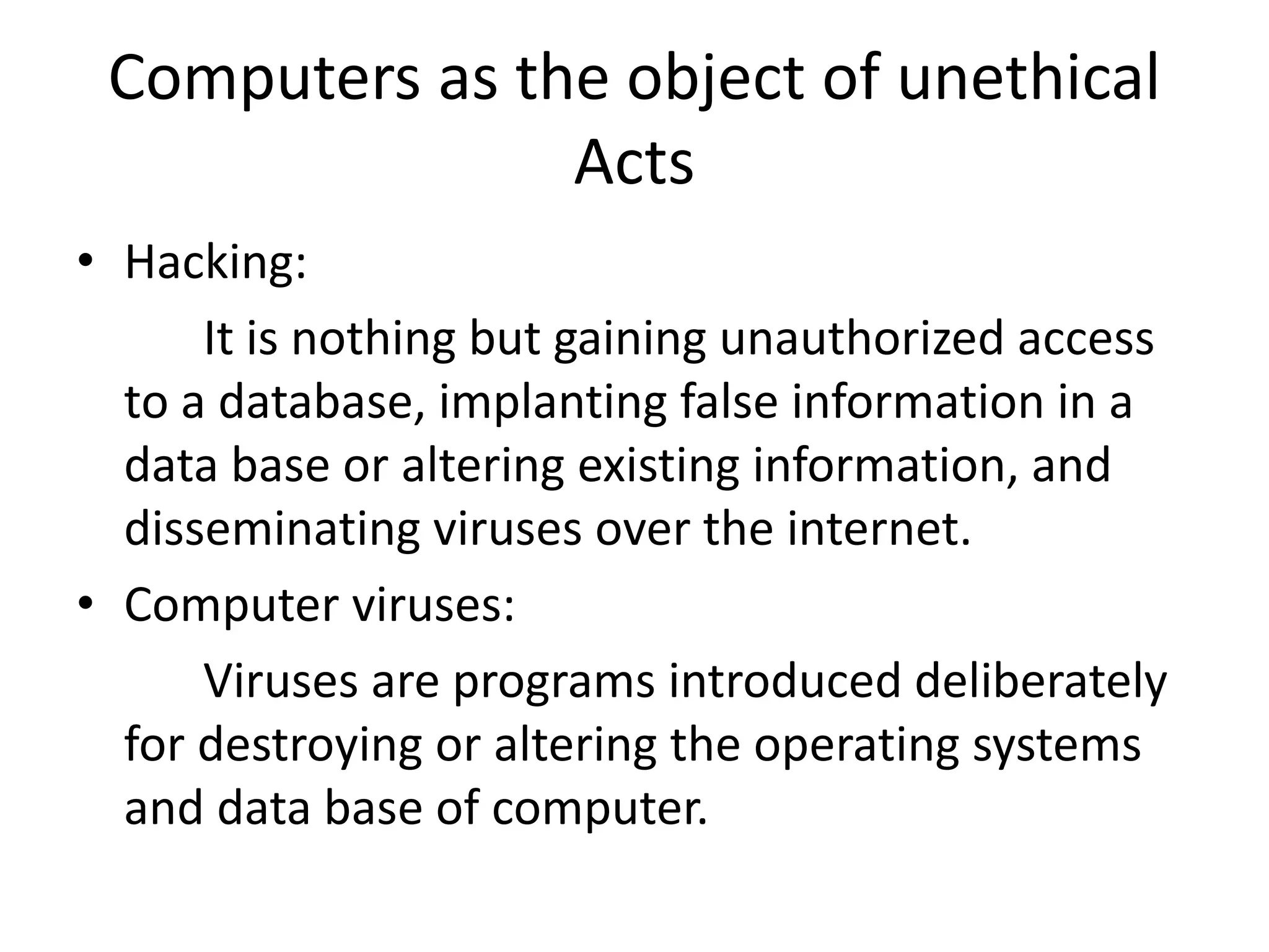 Computers as the object of unethical
Acts
• Hacking:
It is nothing but gaining unauthorized access
to a database, implanting false information in a
data base or altering existing information, and
disseminating viruses over the internet.
• Computer viruses:
Viruses are programs introduced deliberately
for destroying or altering the operating systems
and data base of computer.
 