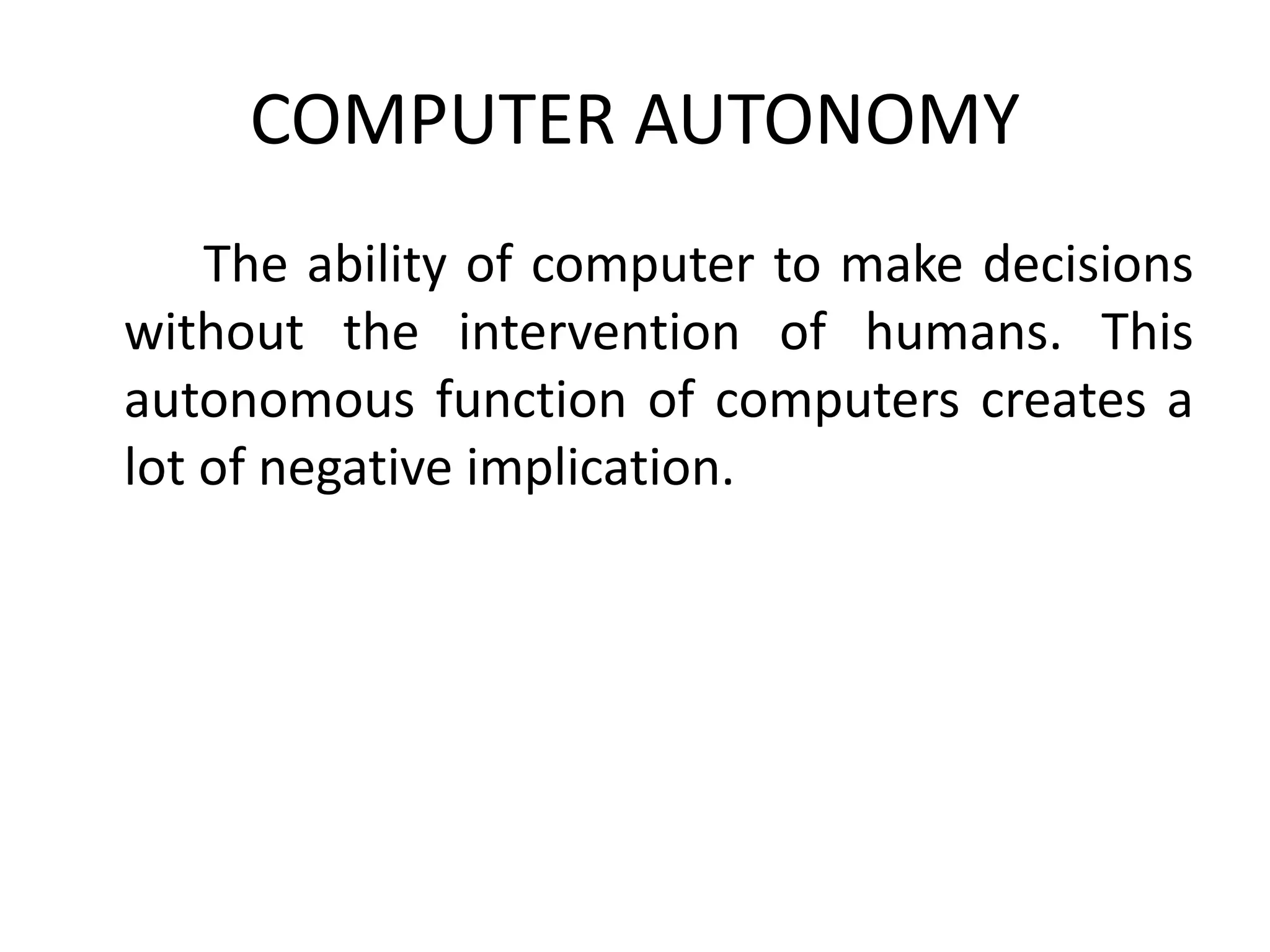 COMPUTER AUTONOMY
The ability of computer to make decisions
without the intervention of humans. This
autonomous function of computers creates a
lot of negative implication.
 