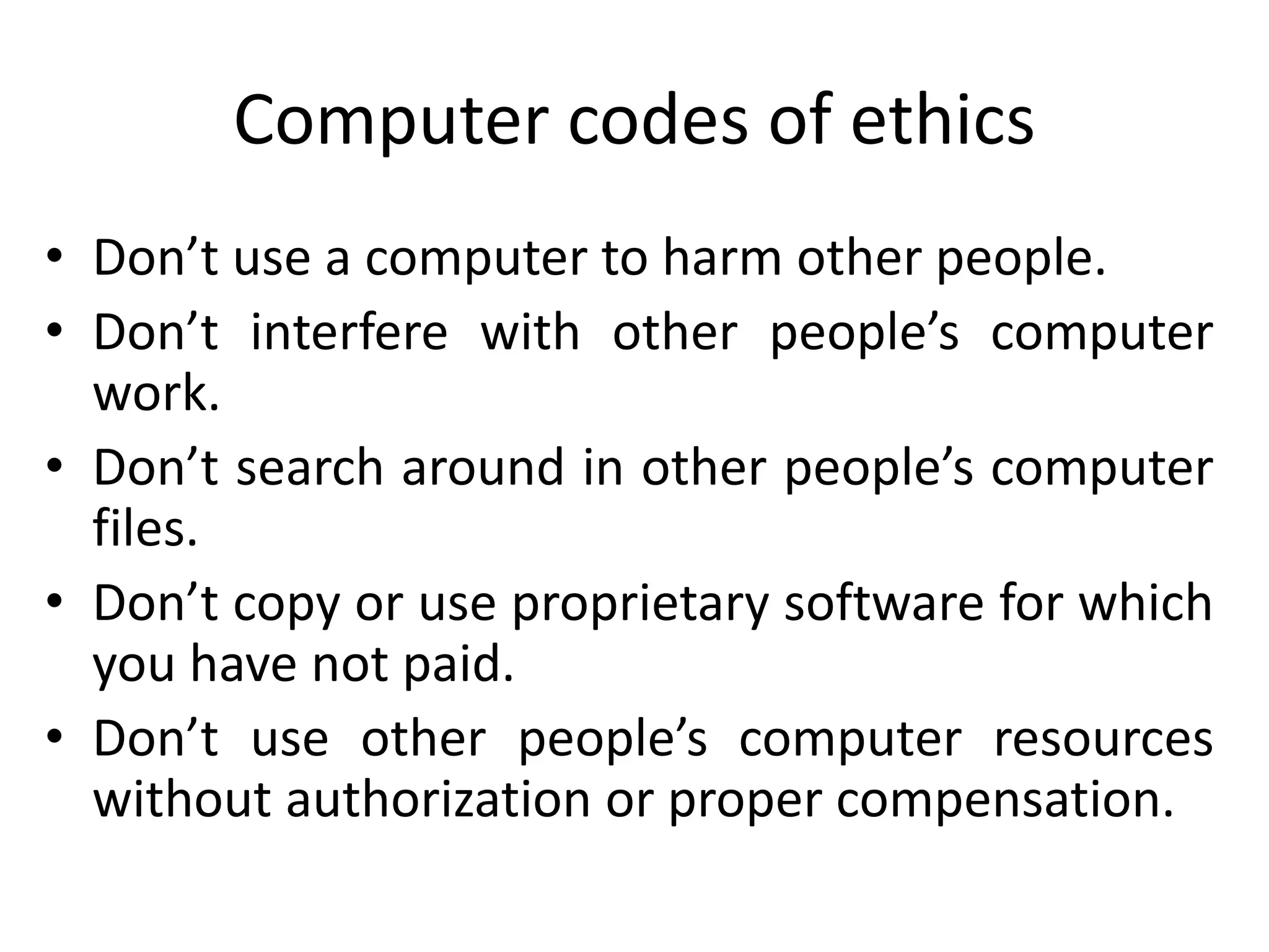 Computer codes of ethics
• Don’t use a computer to harm other people.
• Don’t interfere with other people’s computer
work.
• Don’t search around in other people’s computer
files.
• Don’t copy or use proprietary software for which
you have not paid.
• Don’t use other people’s computer resources
without authorization or proper compensation.
 