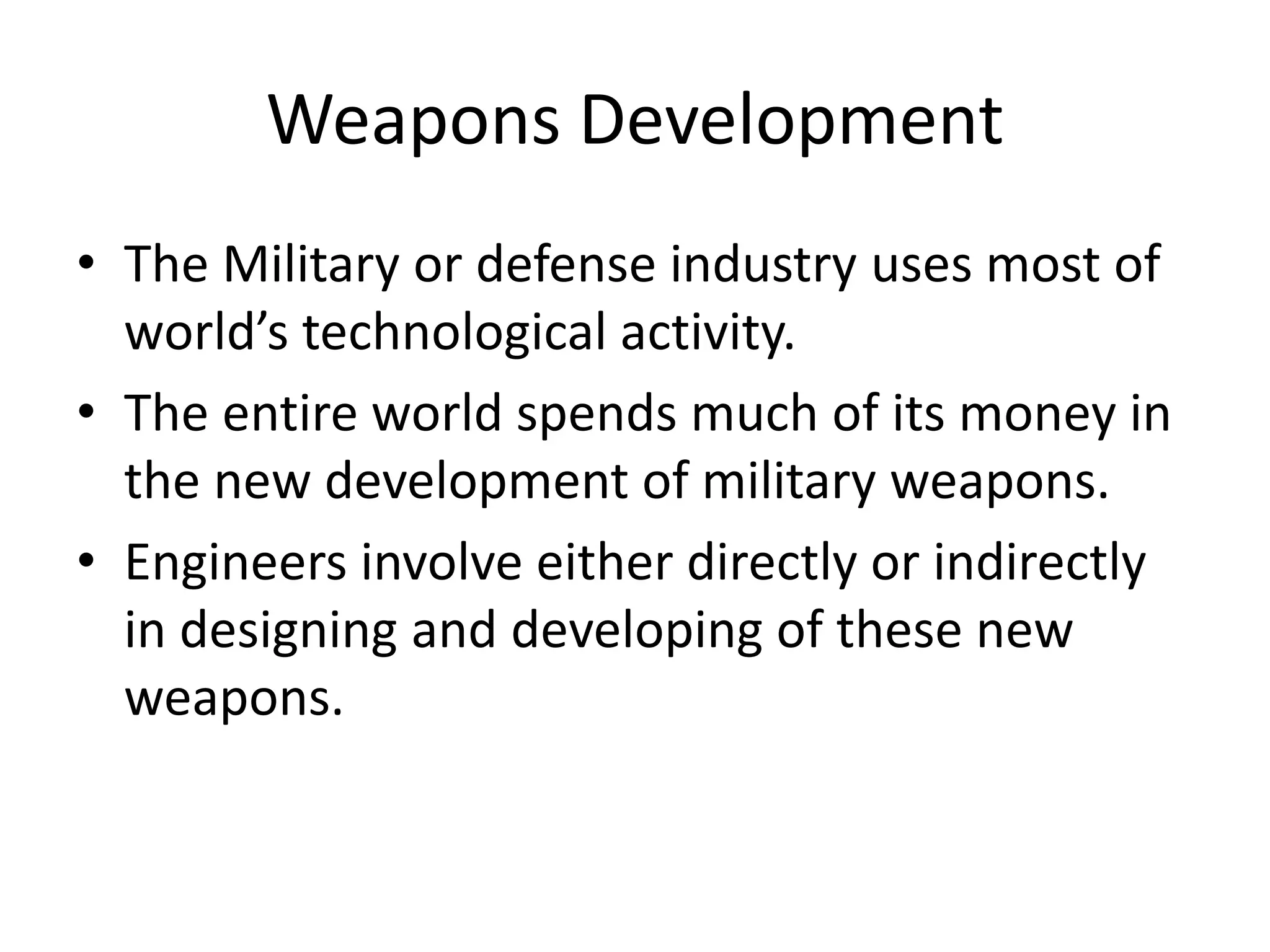 Weapons Development
• The Military or defense industry uses most of
world’s technological activity.
• The entire world spends much of its money in
the new development of military weapons.
• Engineers involve either directly or indirectly
in designing and developing of these new
weapons.
 
