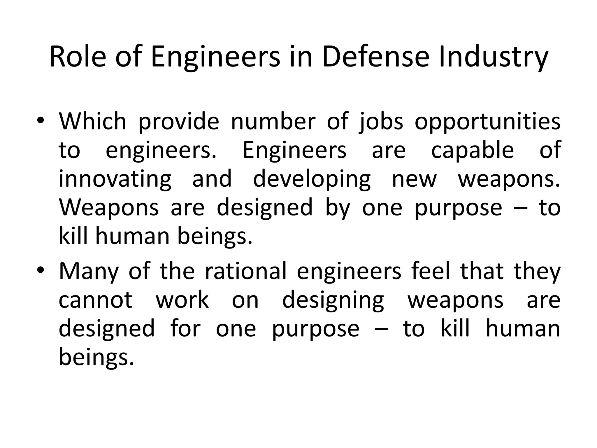 Role of Engineers in Defense Industry
• Which provide number of jobs opportunities
to engineers. Engineers are capable of
innovating and developing new weapons.
Weapons are designed by one purpose – to
kill human beings.
• Many of the rational engineers feel that they
cannot work on designing weapons are
designed for one purpose – to kill human
beings.
 