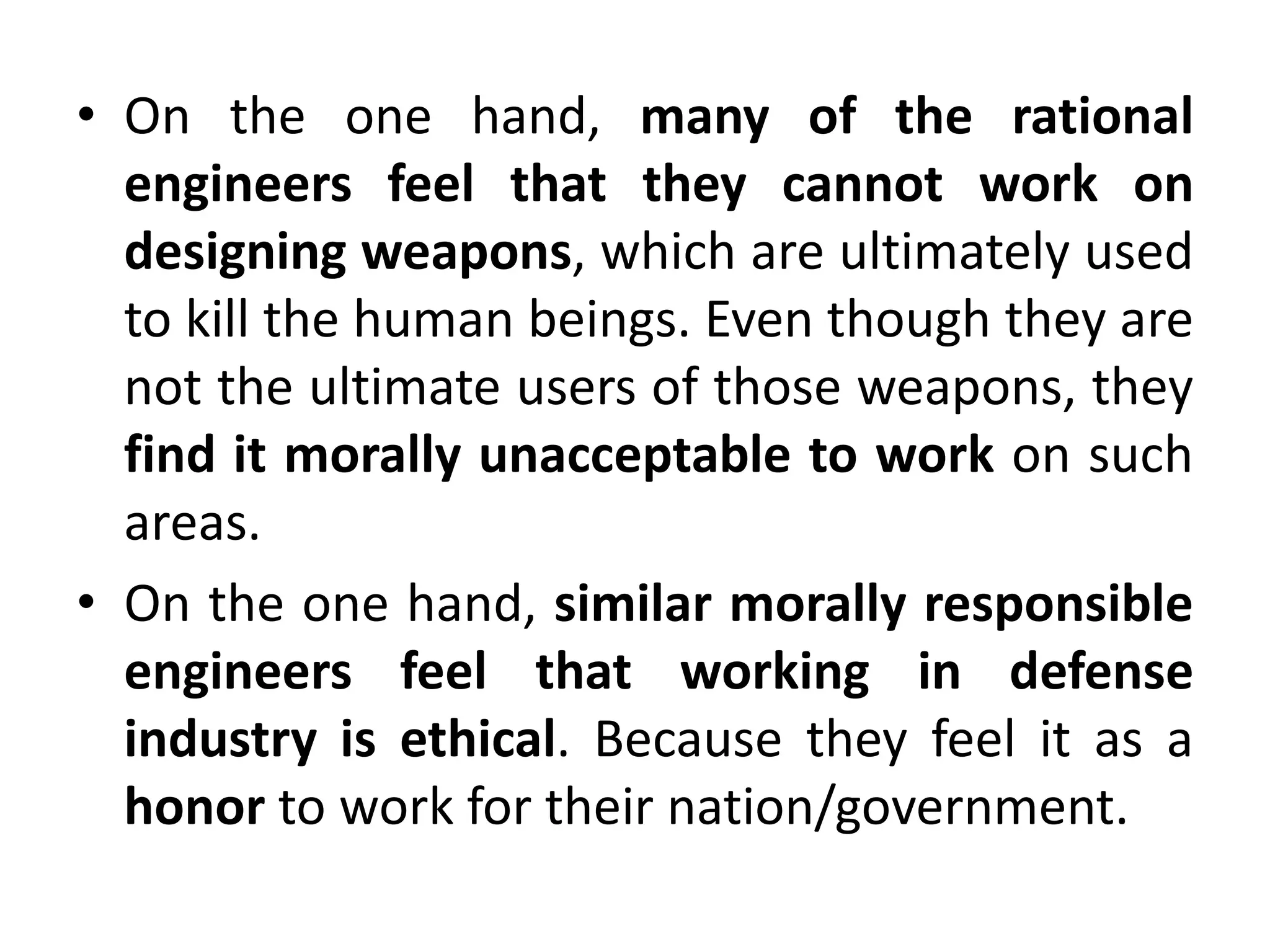 • On the one hand, many of the rational
engineers feel that they cannot work on
designing weapons, which are ultimately used
to kill the human beings. Even though they are
not the ultimate users of those weapons, they
find it morally unacceptable to work on such
areas.
• On the one hand, similar morally responsible
engineers feel that working in defense
industry is ethical. Because they feel it as a
honor to work for their nation/government.
 