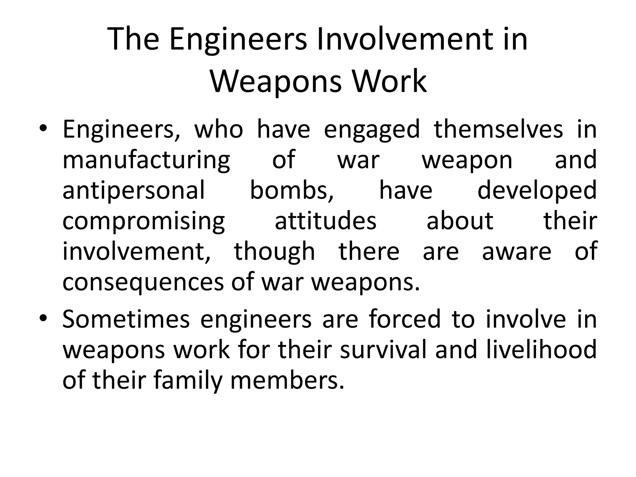 The Engineers Involvement in
Weapons Work
• Engineers, who have engaged themselves in
manufacturing of war weapon and
antipersonal bombs, have developed
compromising attitudes about their
involvement, though there are aware of
consequences of war weapons.
• Sometimes engineers are forced to involve in
weapons work for their survival and livelihood
of their family members.
 