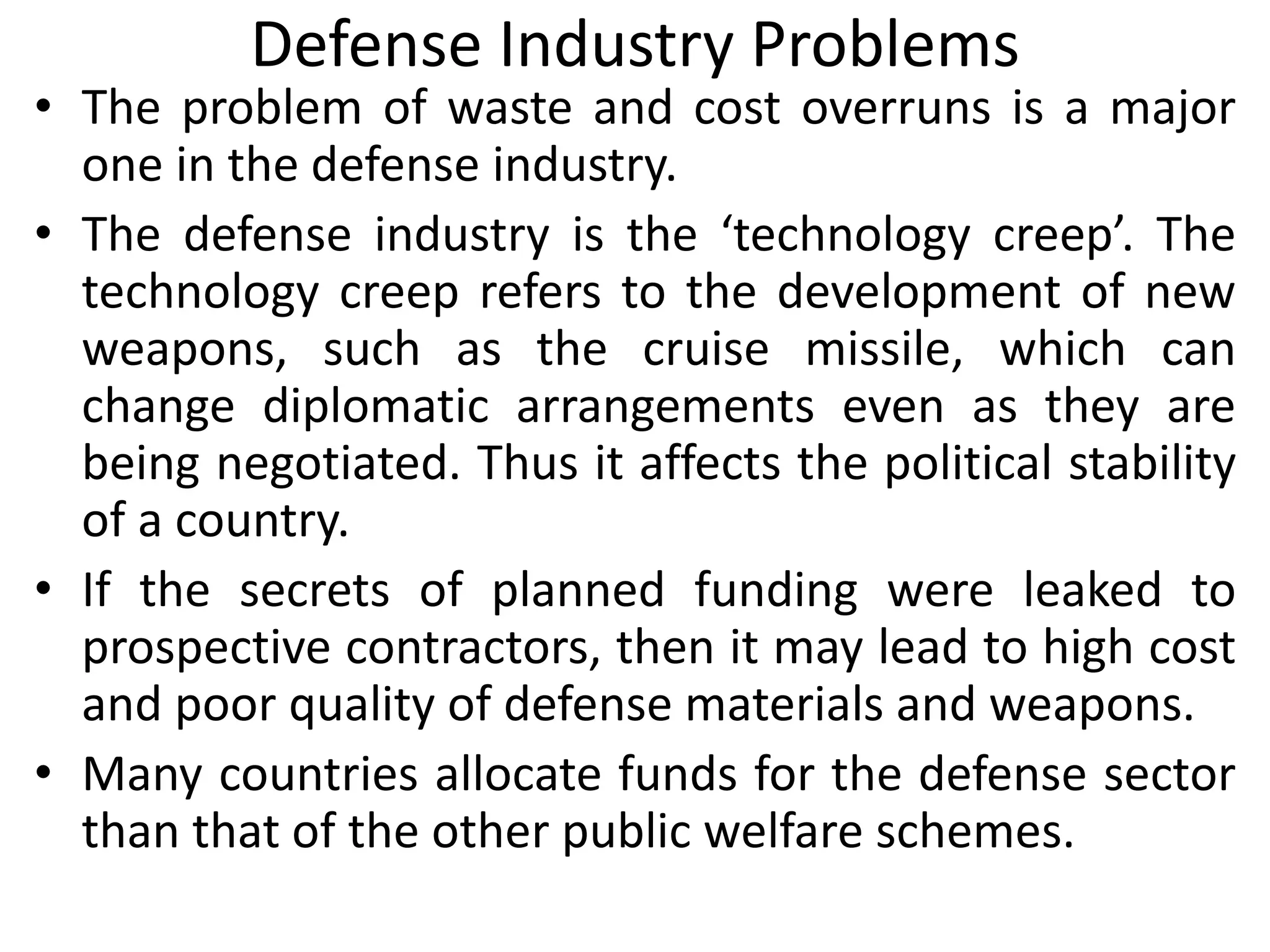 Defense Industry Problems
• The problem of waste and cost overruns is a major
one in the defense industry.
• The defense industry is the ‘technology creep’. The
technology creep refers to the development of new
weapons, such as the cruise missile, which can
change diplomatic arrangements even as they are
being negotiated. Thus it affects the political stability
of a country.
• If the secrets of planned funding were leaked to
prospective contractors, then it may lead to high cost
and poor quality of defense materials and weapons.
• Many countries allocate funds for the defense sector
than that of the other public welfare schemes.
 