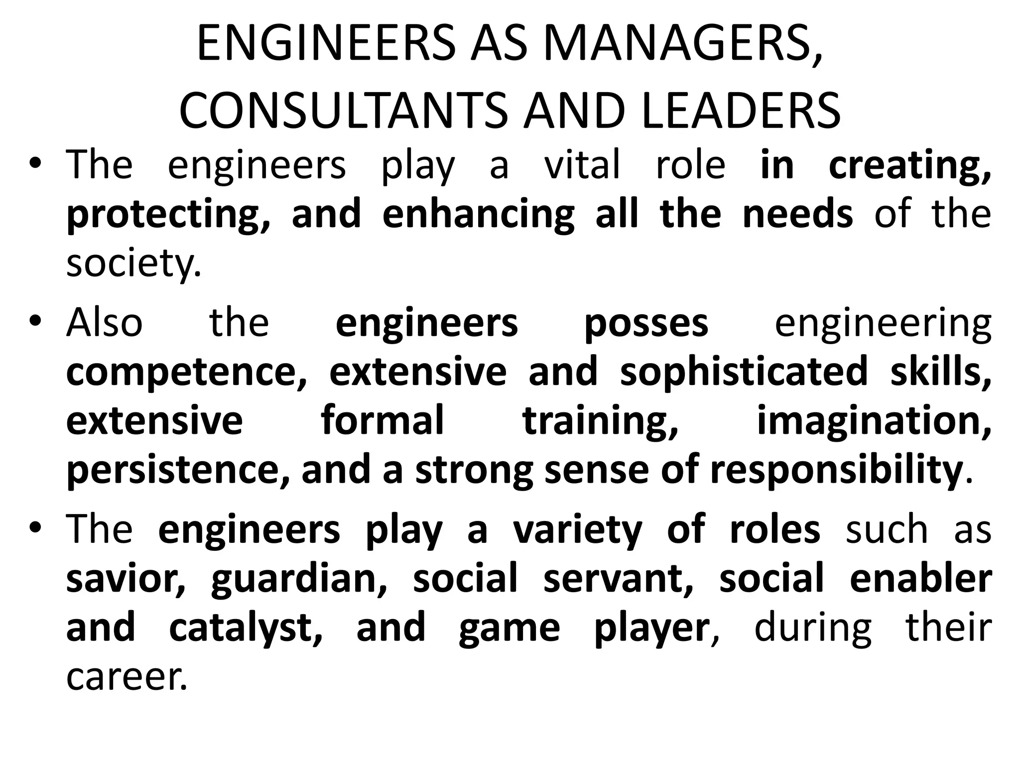 ENGINEERS AS MANAGERS,
CONSULTANTS AND LEADERS
• The engineers play a vital role in creating,
protecting, and enhancing all the needs of the
society.
• Also the engineers posses engineering
competence, extensive and sophisticated skills,
extensive formal training, imagination,
persistence, and a strong sense of responsibility.
• The engineers play a variety of roles such as
savior, guardian, social servant, social enabler
and catalyst, and game player, during their
career.
 