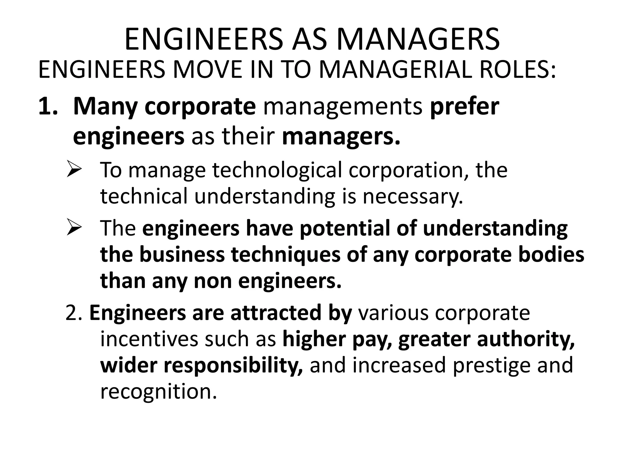 ENGINEERS AS MANAGERS
ENGINEERS MOVE IN TO MANAGERIAL ROLES:
1. Many corporate managements prefer
engineers as their managers.
 To manage technological corporation, the
technical understanding is necessary.
 The engineers have potential of understanding
the business techniques of any corporate bodies
than any non engineers.
2. Engineers are attracted by various corporate
incentives such as higher pay, greater authority,
wider responsibility, and increased prestige and
recognition.
 