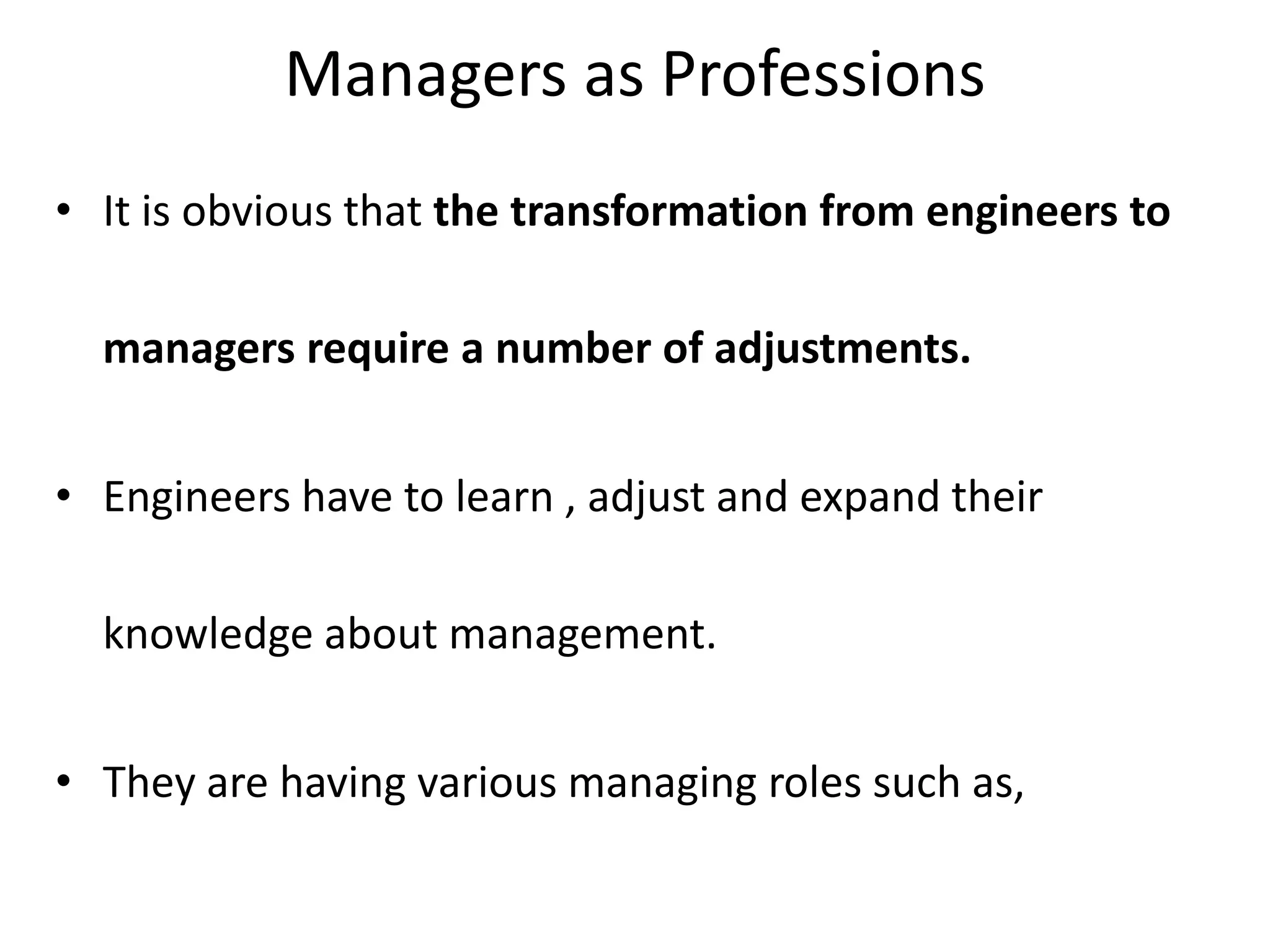 Managers as Professions
• It is obvious that the transformation from engineers to
managers require a number of adjustments.
• Engineers have to learn , adjust and expand their
knowledge about management.
• They are having various managing roles such as,
 