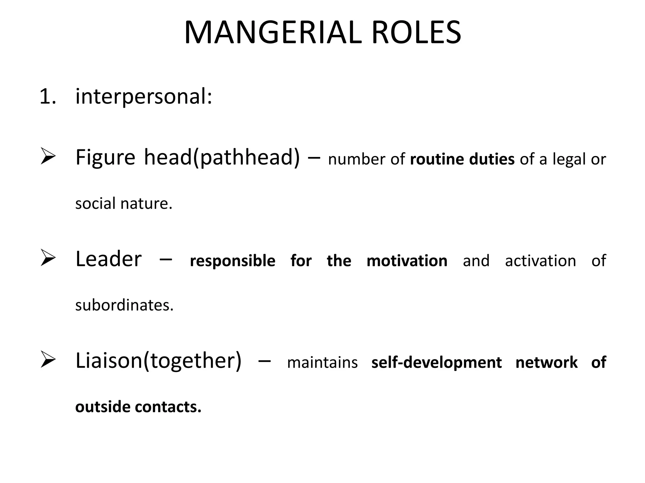 MANGERIAL ROLES
1. interpersonal:
 Figure head(pathhead) – number of routine duties of a legal or
social nature.
 Leader – responsible for the motivation and activation of
subordinates.
 Liaison(together) – maintains self-development network of
outside contacts.
 
