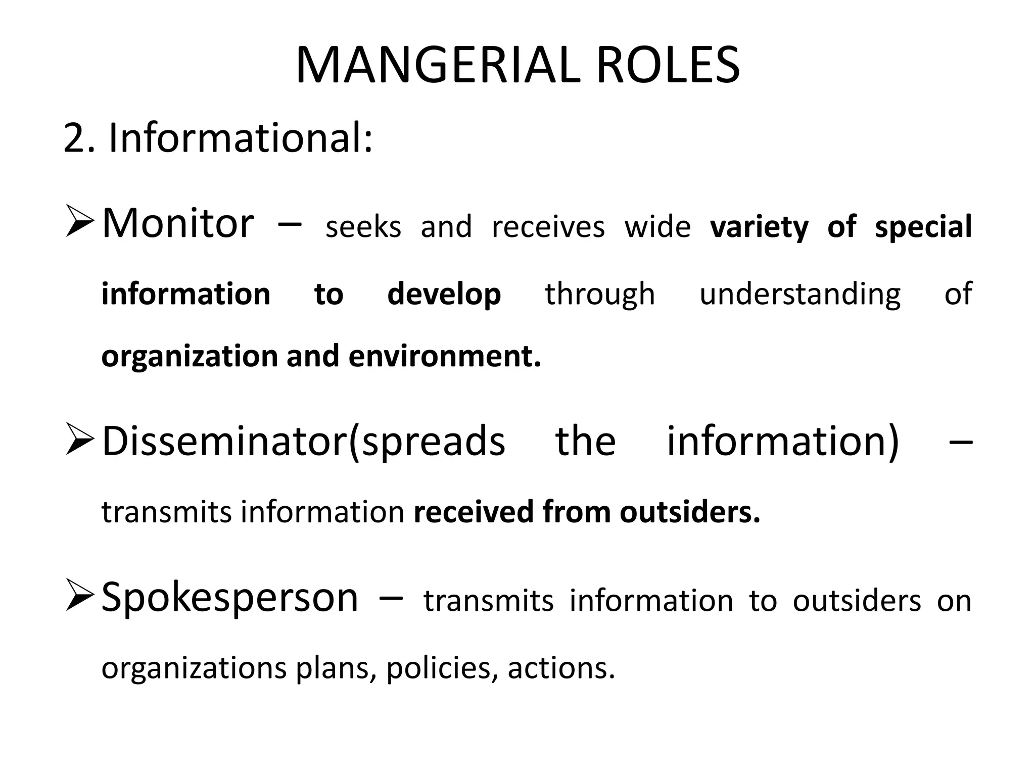 MANGERIAL ROLES
2. Informational:
Monitor – seeks and receives wide variety of special
information to develop through understanding of
organization and environment.
Disseminator(spreads the information) –
transmits information received from outsiders.
Spokesperson – transmits information to outsiders on
organizations plans, policies, actions.
 