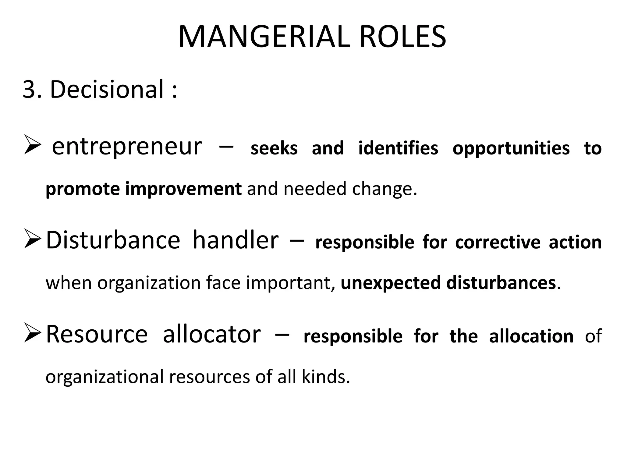 MANGERIAL ROLES
3. Decisional :
 entrepreneur – seeks and identifies opportunities to
promote improvement and needed change.
Disturbance handler – responsible for corrective action
when organization face important, unexpected disturbances.
Resource allocator – responsible for the allocation of
organizational resources of all kinds.
 