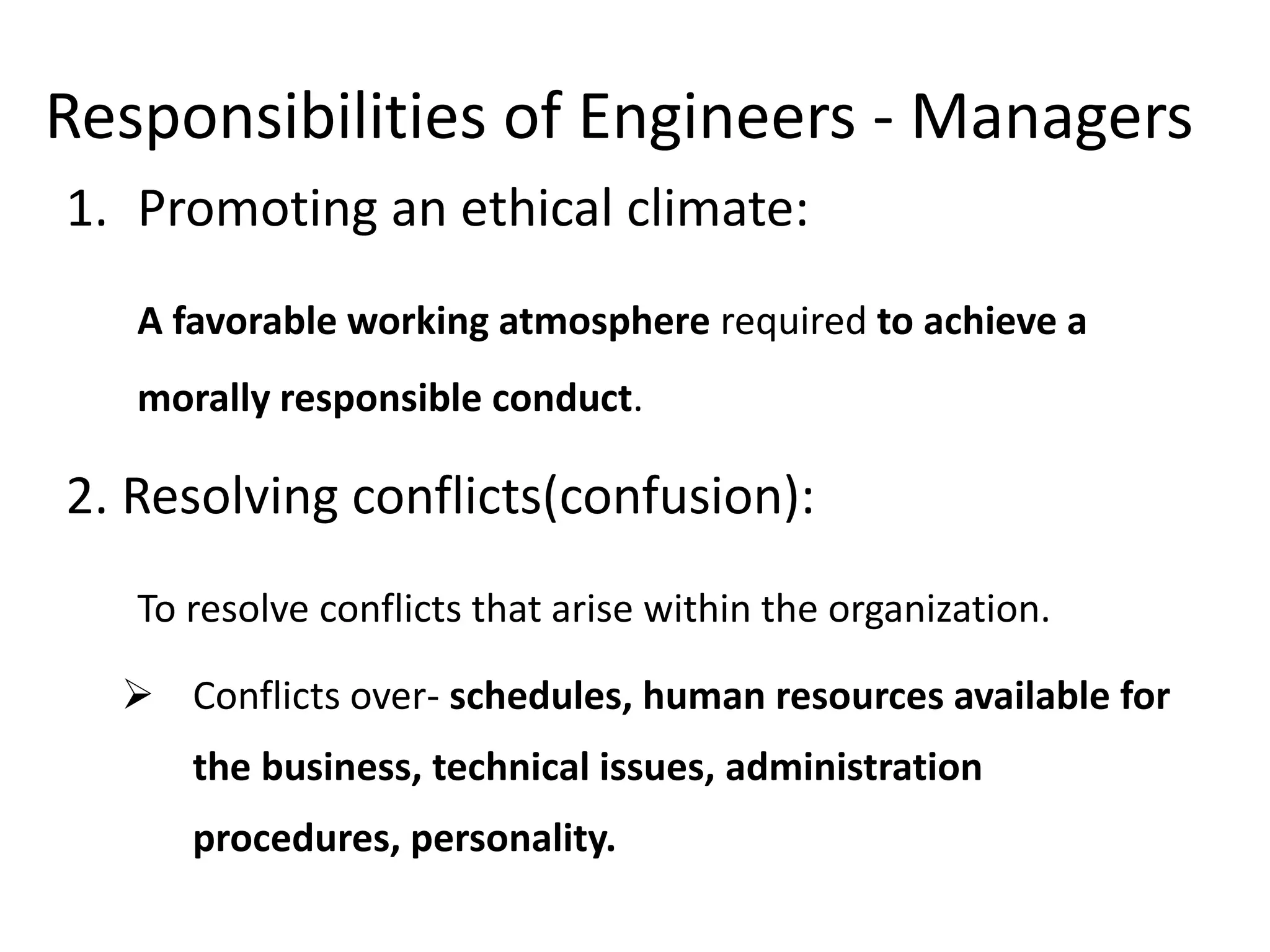 Responsibilities of Engineers - Managers
1. Promoting an ethical climate:
A favorable working atmosphere required to achieve a
morally responsible conduct.
2. Resolving conflicts(confusion):
To resolve conflicts that arise within the organization.
 Conflicts over- schedules, human resources available for
the business, technical issues, administration
procedures, personality.
 